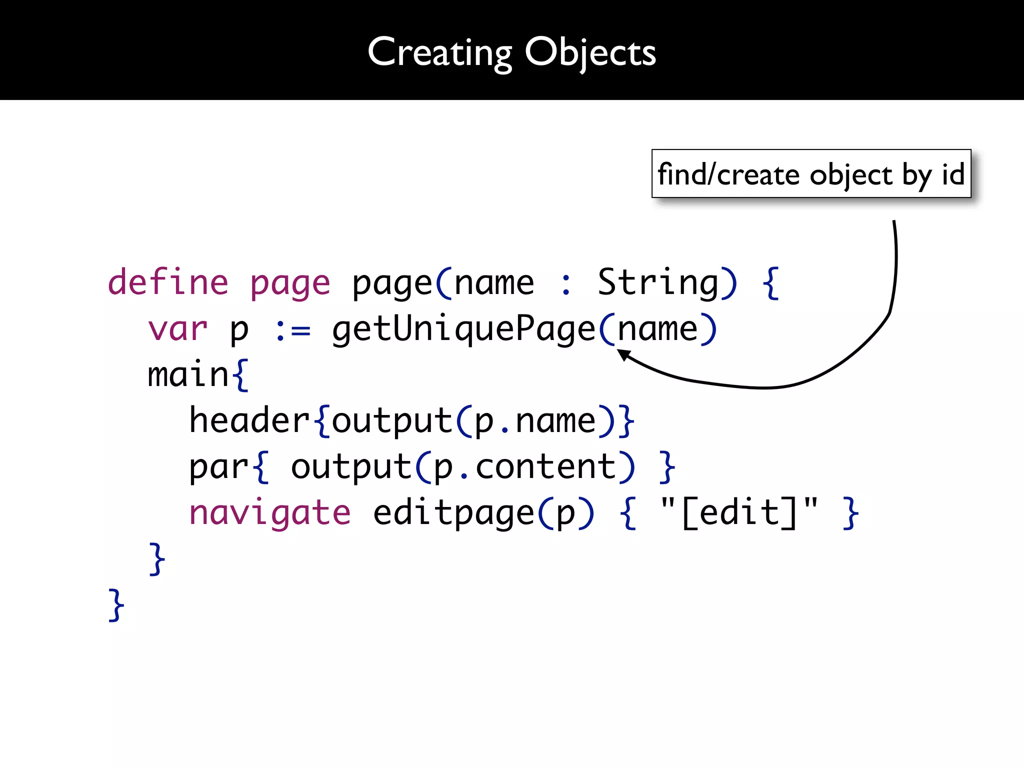 Creating Objects

                               ﬁnd/create object by id


define page page(name : String) {
  var p := getUniquePage(name)
  main{
    header{output(p.name)}
    par{ output(p.content) }
    navigate editpage(p) { "[edit]" }
  }
}
 