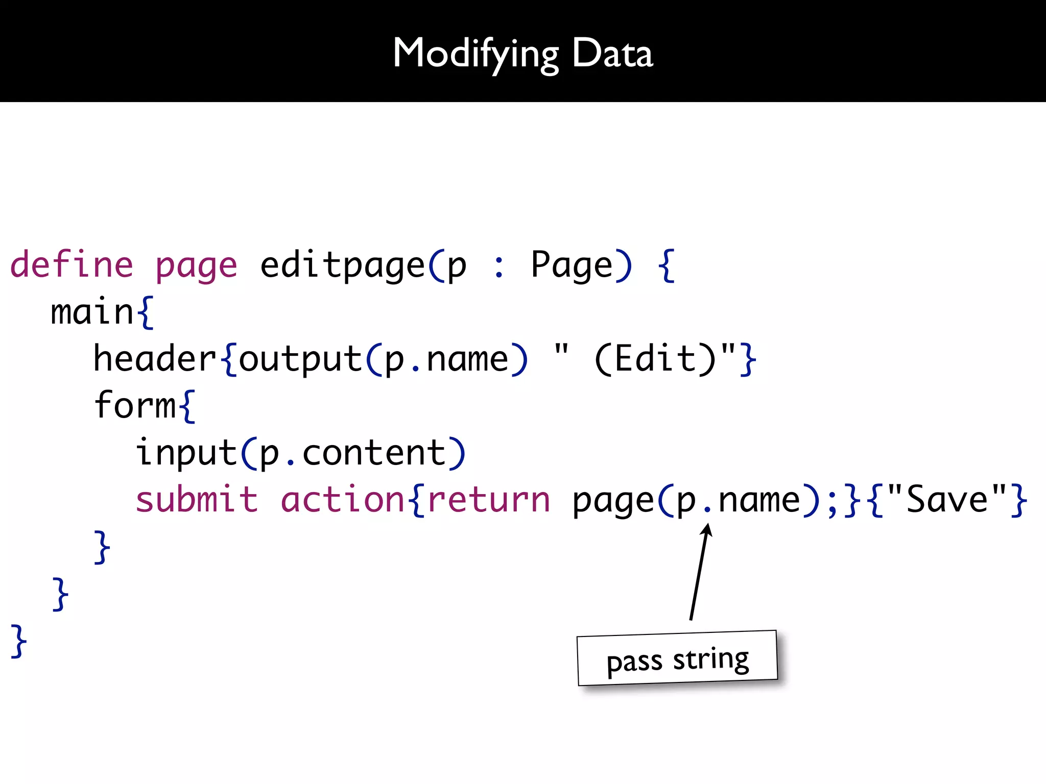 Modifying Data



define page editpage(p : Page) {
  main{
    header{output(p.name) " (Edit)"}
    form{
      input(p.content)
      submit action{return page(p.name);}{"Save"}
    }
  }
}
                             pass string
 