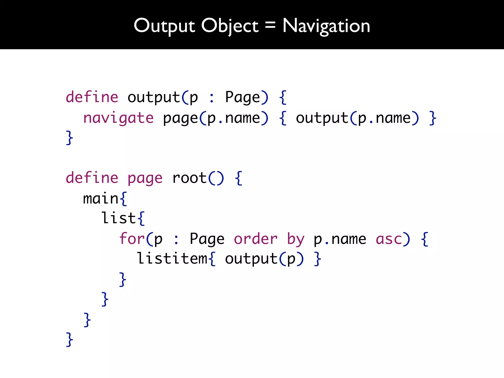 Output Object = Navigation


define output(p : Page) {
  navigate page(p.name) { output(p.name) }
}

define page root() {
  main{
    list{
      for(p : Page order by p.name asc) {
        listitem{ output(p) }
      }
    }
  }
}
 