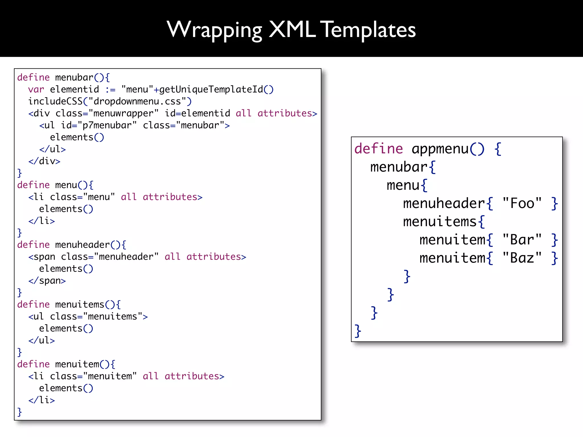 Wrapping XML Templates
define menubar(){
  var elementid := "menu"+getUniqueTemplateId()
  includeCSS("dropdownmenu.css")
  <div class="menuwrapper" id=elementid all attributes>
    <ul id="p7menubar" class="menubar">
      elements()
    </ul>                                                 define appmenu() {
  </div>
}                                                           menubar{
define menu(){                                                menu{
  <li class="menu" all attributes>
    elements()                                                  menuheader{ "Foo" }
  </li>                                                         menuitems{
}
define menuheader(){                                              menuitem{ "Bar" }
  <span class="menuheader" all attributes>                        menuitem{ "Baz" }
    elements()
  </span>                                                       }
}                                                             }
define menuitems(){
  <ul class="menuitems">                                    }
    elements()                                            }
  </ul>
}
define menuitem(){
  <li class="menuitem" all attributes>
    elements()
  </li>
}
 