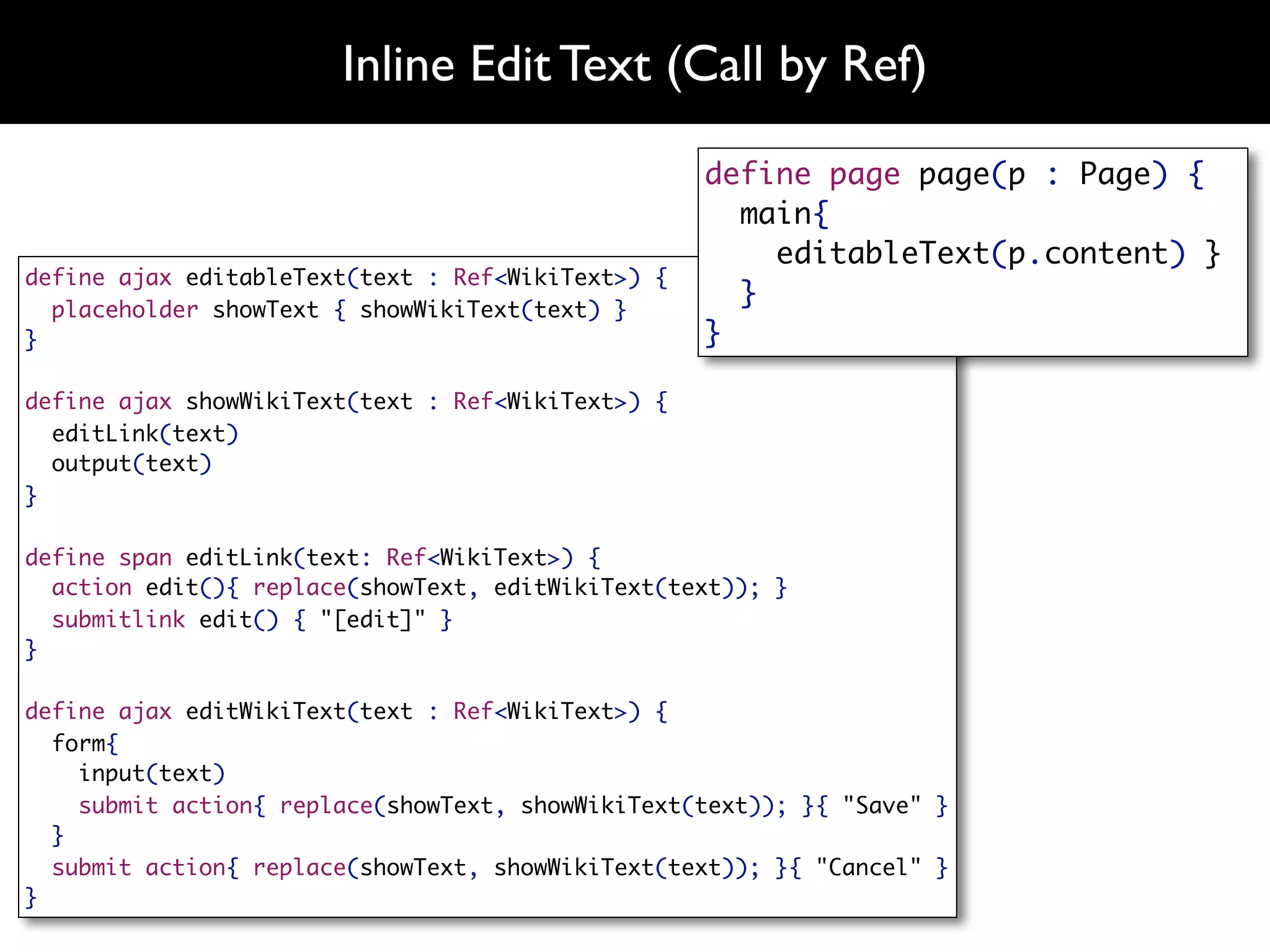 Inline Edit Text (Call by Ref)
                                                   define page page(p : Page) {
                                                     main{
                                                       editableText(p.content) }
define ajax editableText(text : Ref<WikiText>) {
  placeholder showText { showWikiText(text) }
                                                     }
}                                                  }

define ajax showWikiText(text : Ref<WikiText>) {
  editLink(text)
  output(text)
}

define span editLink(text: Ref<WikiText>) {
  action edit(){ replace(showText, editWikiText(text)); }
  submitlink edit() { "[edit]" }
}

define ajax editWikiText(text : Ref<WikiText>) {
  form{
    input(text)
    submit action{ replace(showText, showWikiText(text)); }{ "Save" }
  }
  submit action{ replace(showText, showWikiText(text)); }{ "Cancel" }
}
 