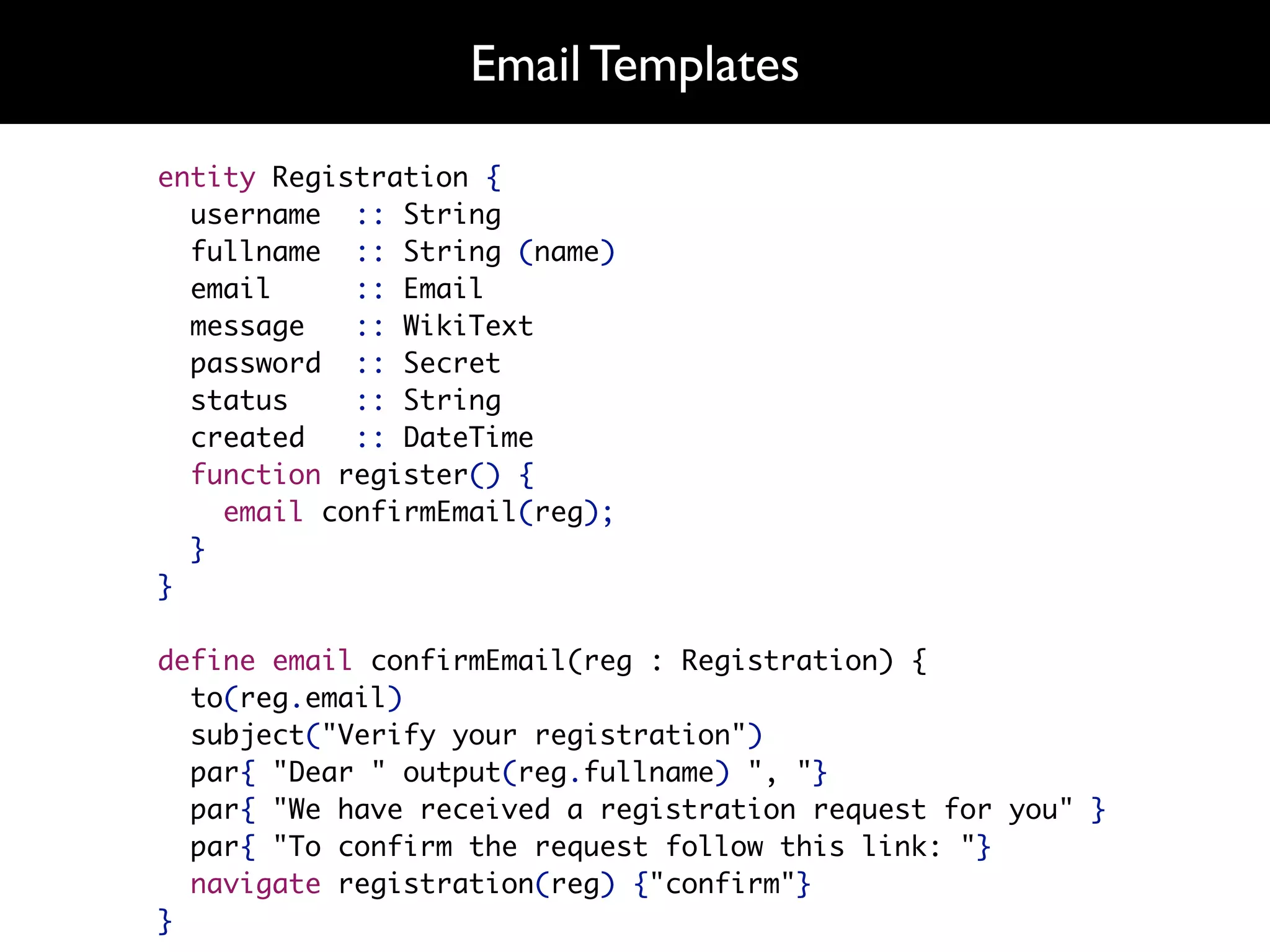 Email Templates

entity Registration {
  username :: String
  fullname :: String (name)
  email     :: Email
  message   :: WikiText
  password :: Secret
  status    :: String
  created   :: DateTime
  function register() {
    email confirmEmail(reg);
  }
}

define email confirmEmail(reg : Registration) {
  to(reg.email)
  subject("Verify your registration")
  par{ "Dear " output(reg.fullname) ", "}
  par{ "We have received a registration request for you" }
  par{ "To confirm the request follow this link: "}
  navigate registration(reg) {"confirm"}
}
 