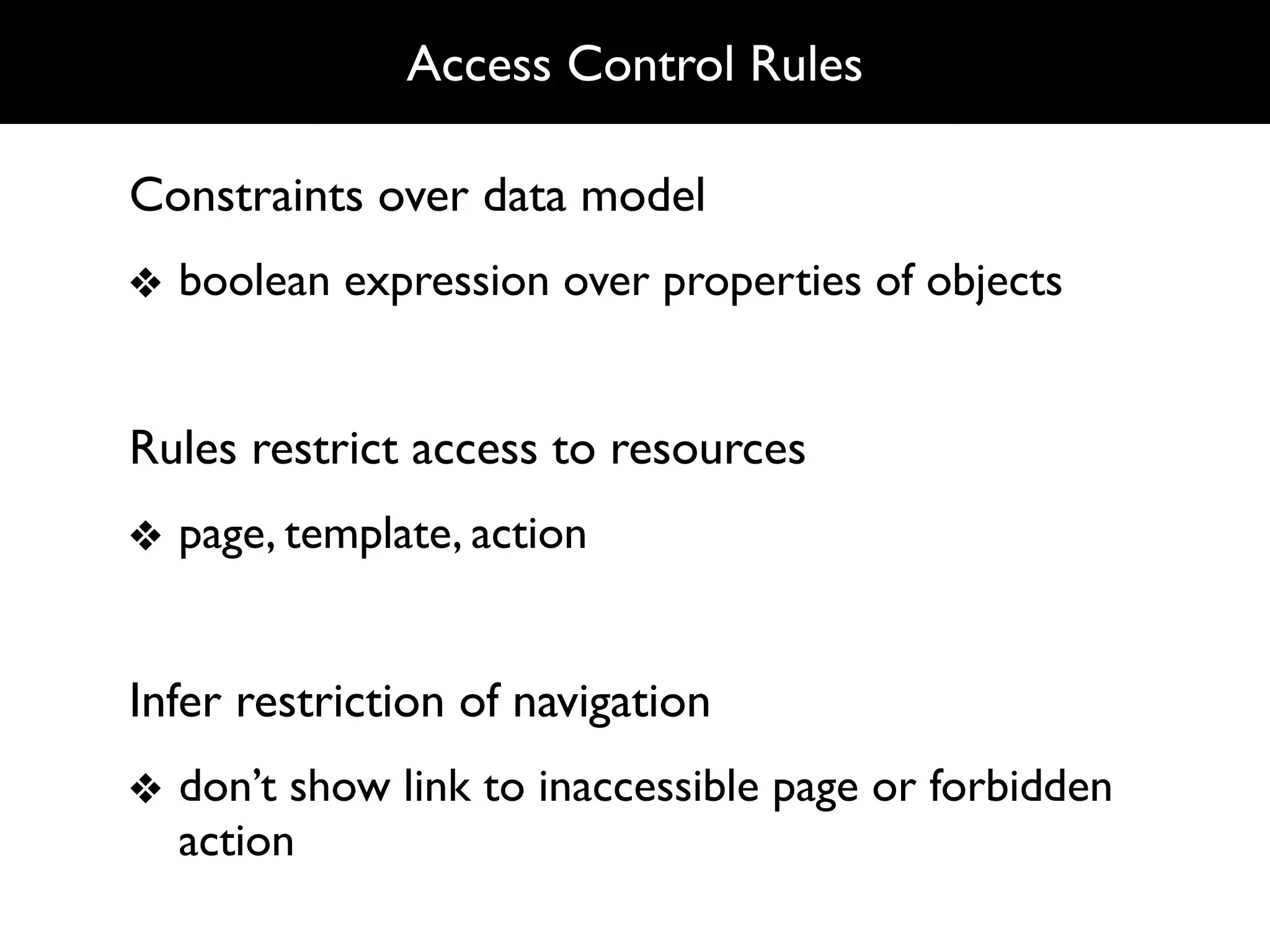 Access Control Rules

Constraints over data model
❖ boolean expression over properties of objects


Rules restrict access to resources
❖ page, template, action


Infer restriction of navigation
❖ don’t show link to inaccessible page or forbidden
  action
 