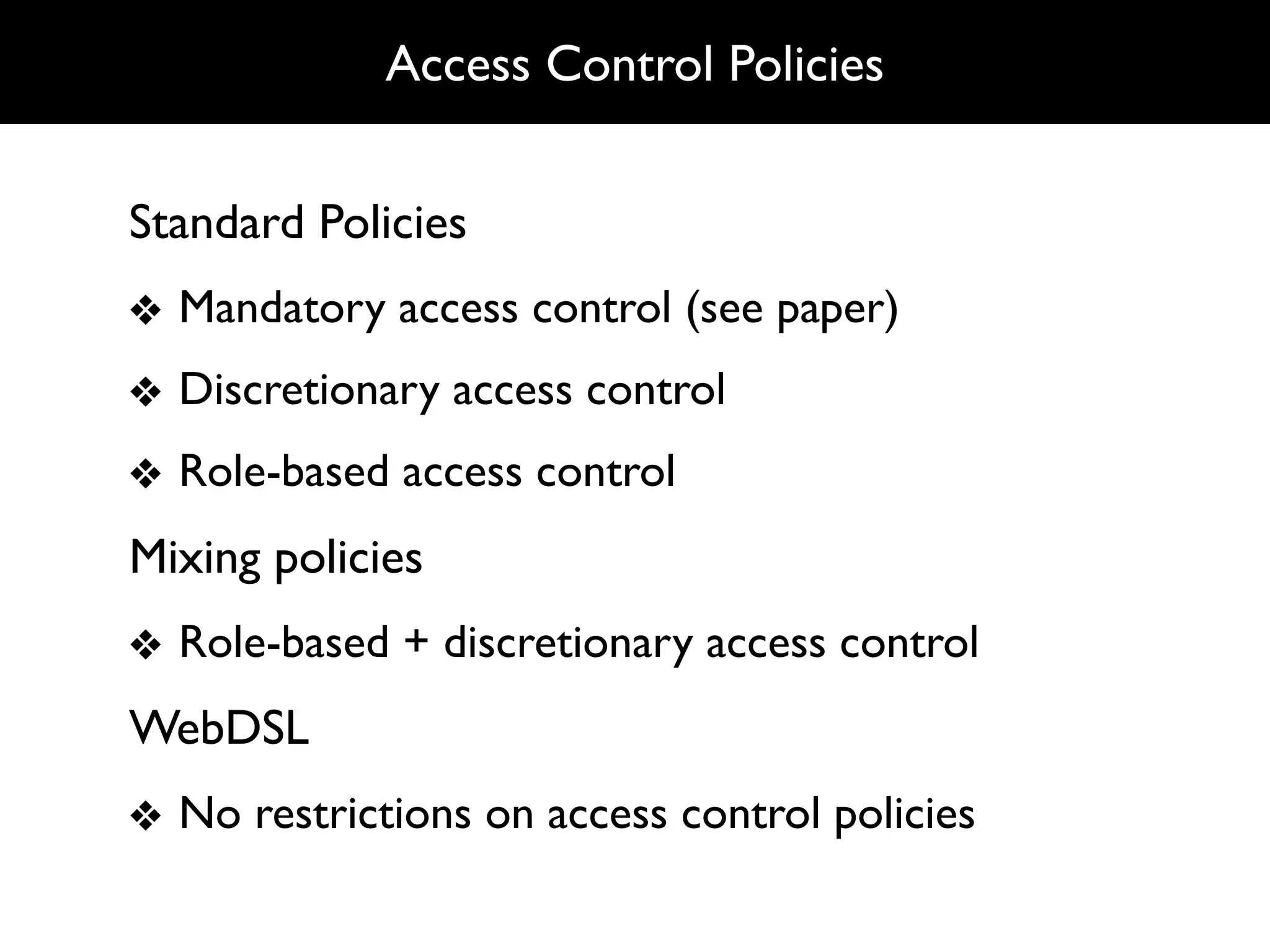 Access Control Policies


Standard Policies
❖ Mandatory access control (see paper)
❖ Discretionary access control
❖ Role-based access control
Mixing policies
❖ Role-based + discretionary access control
WebDSL
❖ No restrictions on access control policies
 