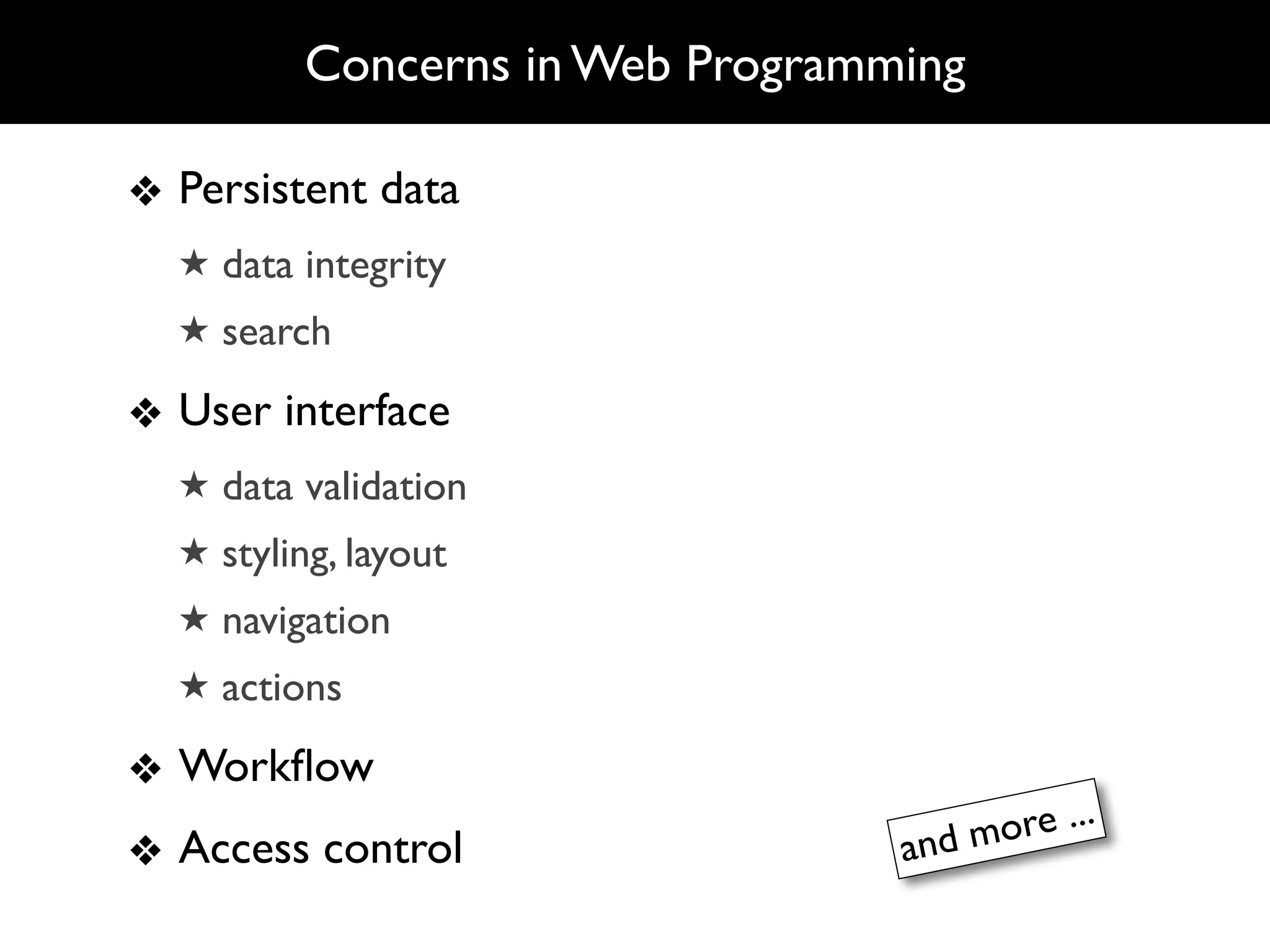 Concerns in Web Programming

❖ Persistent data
  ★ data integrity
  ★ search

❖ User interface
  ★ data validation
  ★ styling, layout
  ★ navigation
  ★ actions

❖ Workﬂow
                                 and m ore ...
❖ Access control
 