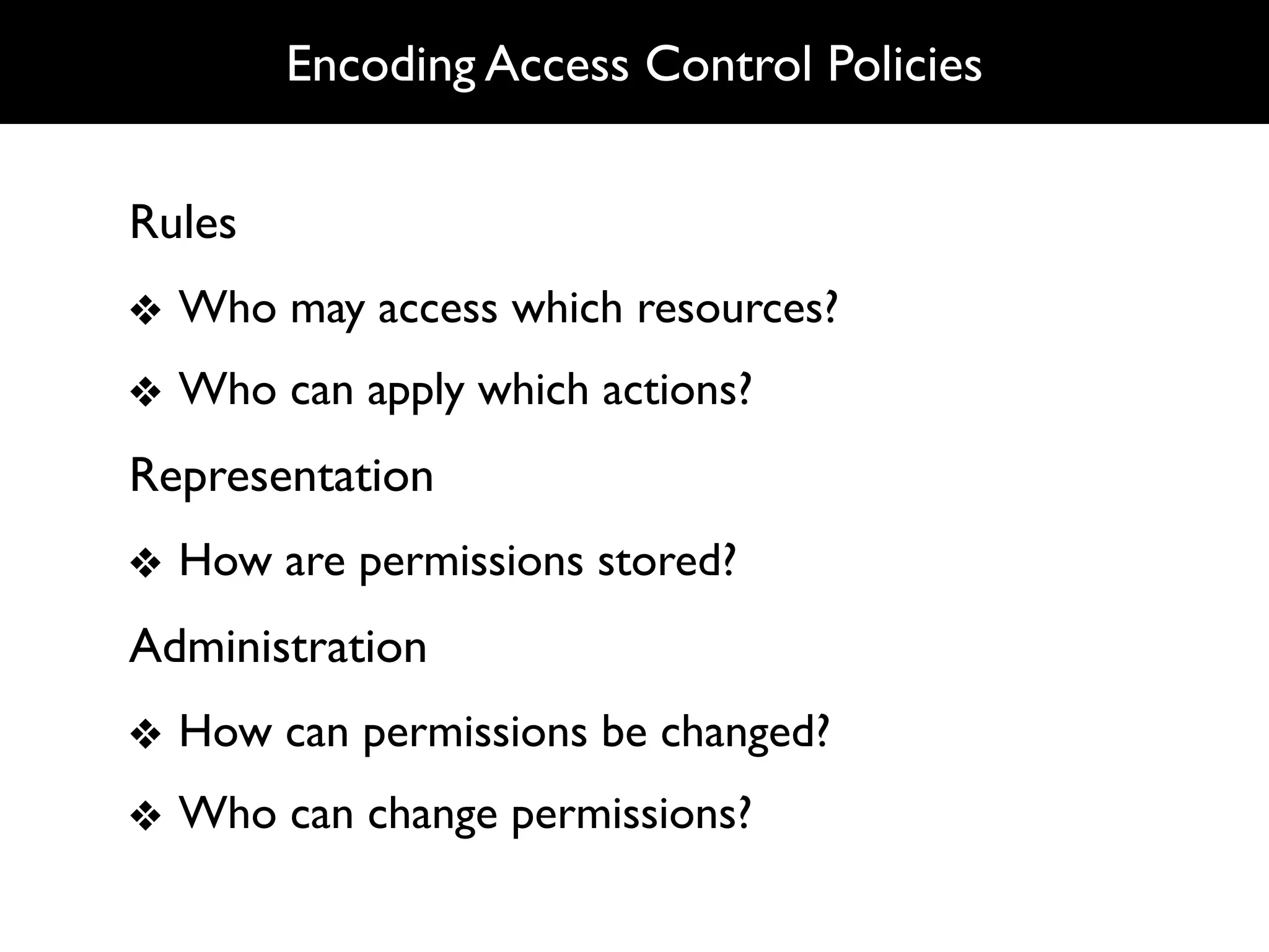 Encoding Access Control Policies


Rules
❖ Who may access which resources?
❖ Who can apply which actions?
Representation
❖ How are permissions stored?
Administration
❖ How can permissions be changed?
❖ Who can change permissions?
 