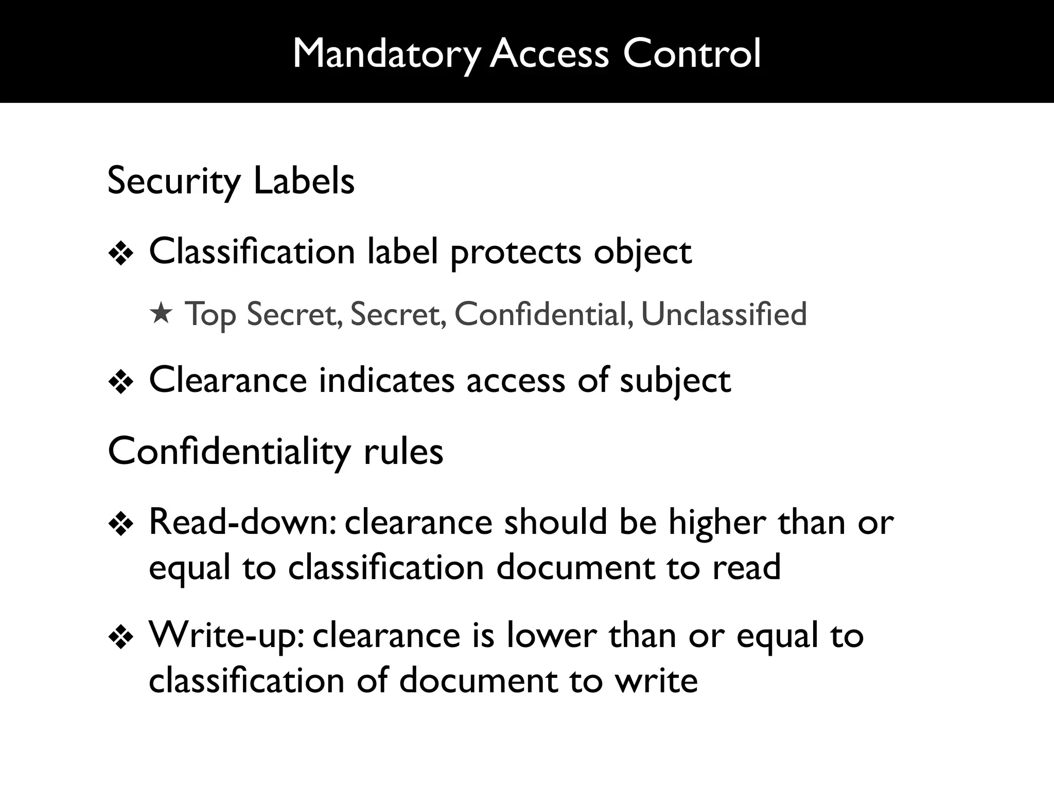 Mandatory Access Control

Security Labels
❖ Classiﬁcation label protects object
  ★ Top Secret, Secret, Conﬁdential, Unclassiﬁed

❖ Clearance indicates access of subject
Conﬁdentiality rules
❖ Read-down: clearance should be higher than or
  equal to classiﬁcation document to read
❖ Write-up: clearance is lower than or equal to
  classiﬁcation of document to write
 