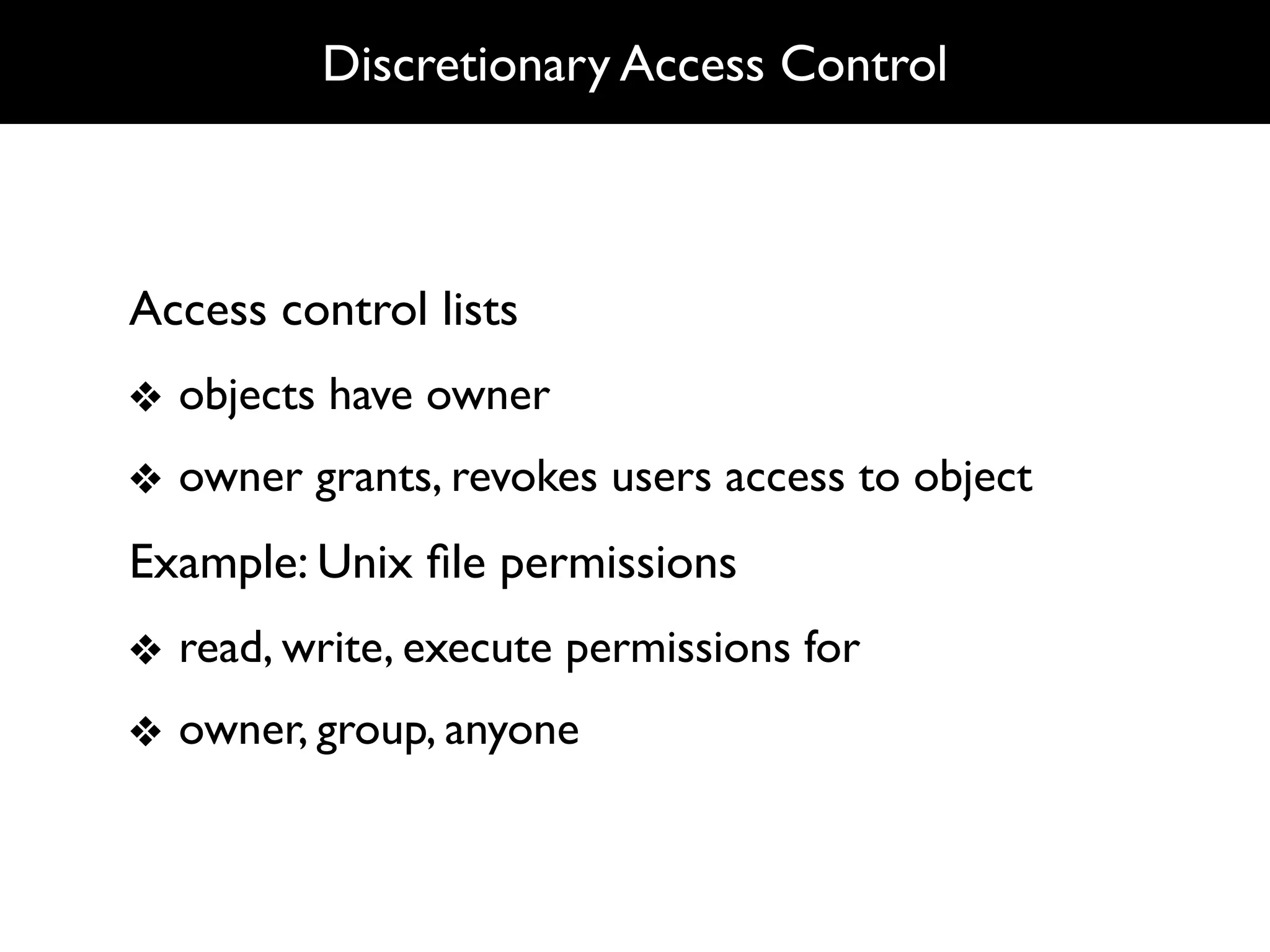 Discretionary Access Control



Access control lists
❖ objects have owner
❖ owner grants, revokes users access to object
Example: Unix ﬁle permissions
❖ read, write, execute permissions for
❖ owner, group, anyone
 