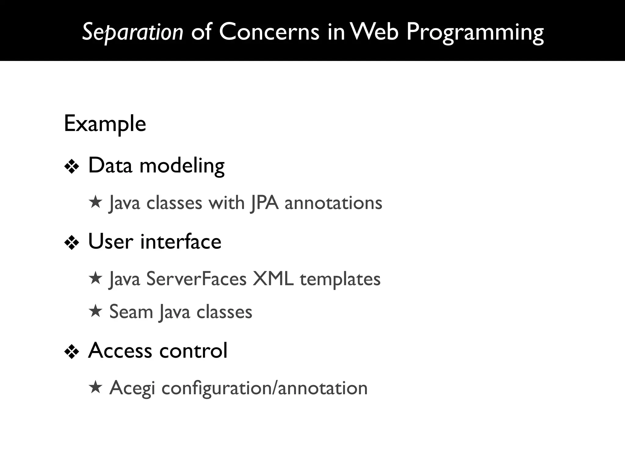 Separation of Concerns in Web Programming


Example
❖ Data modeling
  ★ Java classes with JPA annotations

❖ User interface
  ★ Java ServerFaces XML templates
  ★ Seam Java classes

❖ Access control
  ★ Acegi conﬁguration/annotation
 