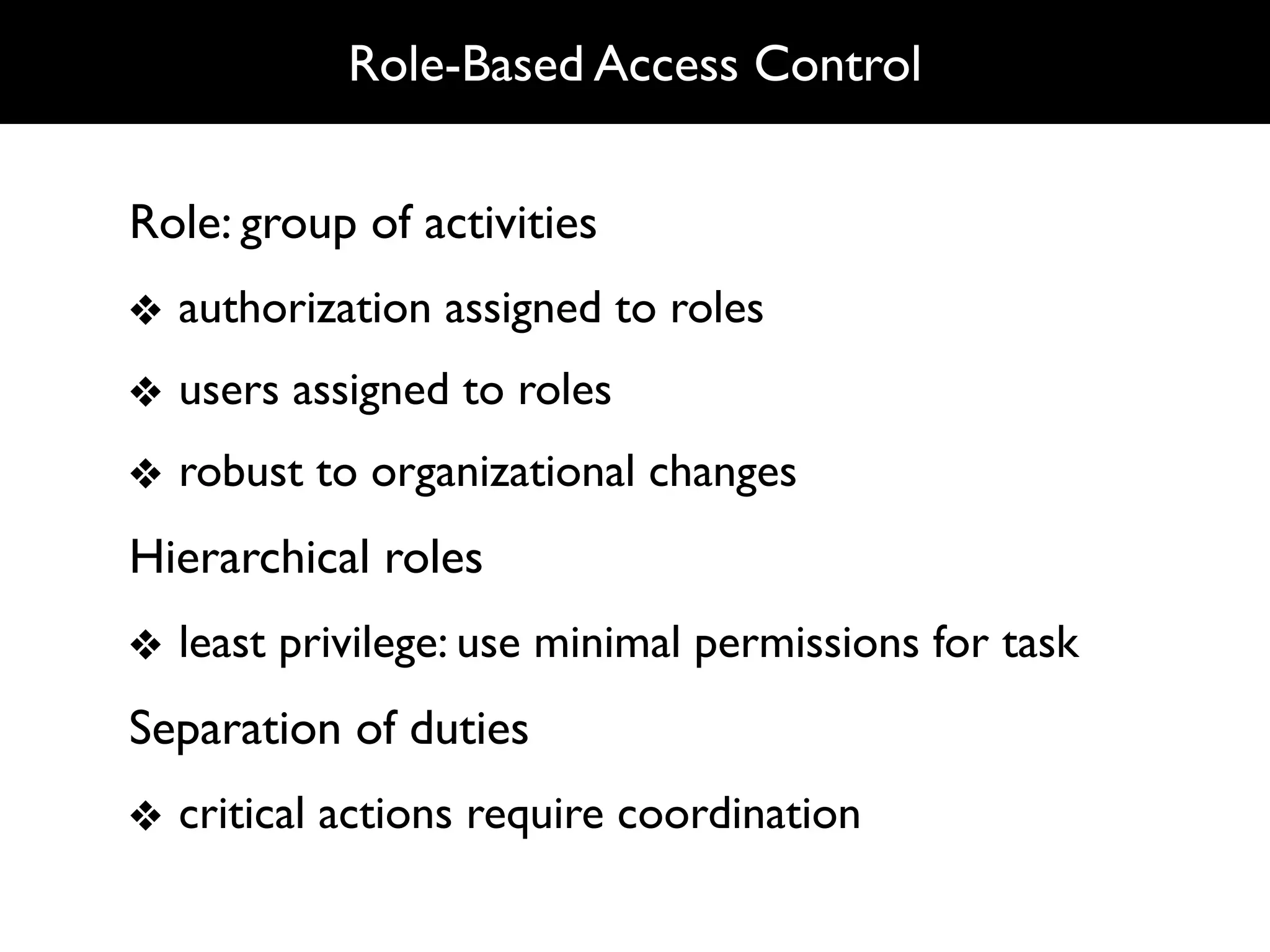 Role-Based Access Control


Role: group of activities
❖ authorization assigned to roles
❖ users assigned to roles
❖ robust to organizational changes
Hierarchical roles
❖ least privilege: use minimal permissions for task
Separation of duties
❖ critical actions require coordination
 