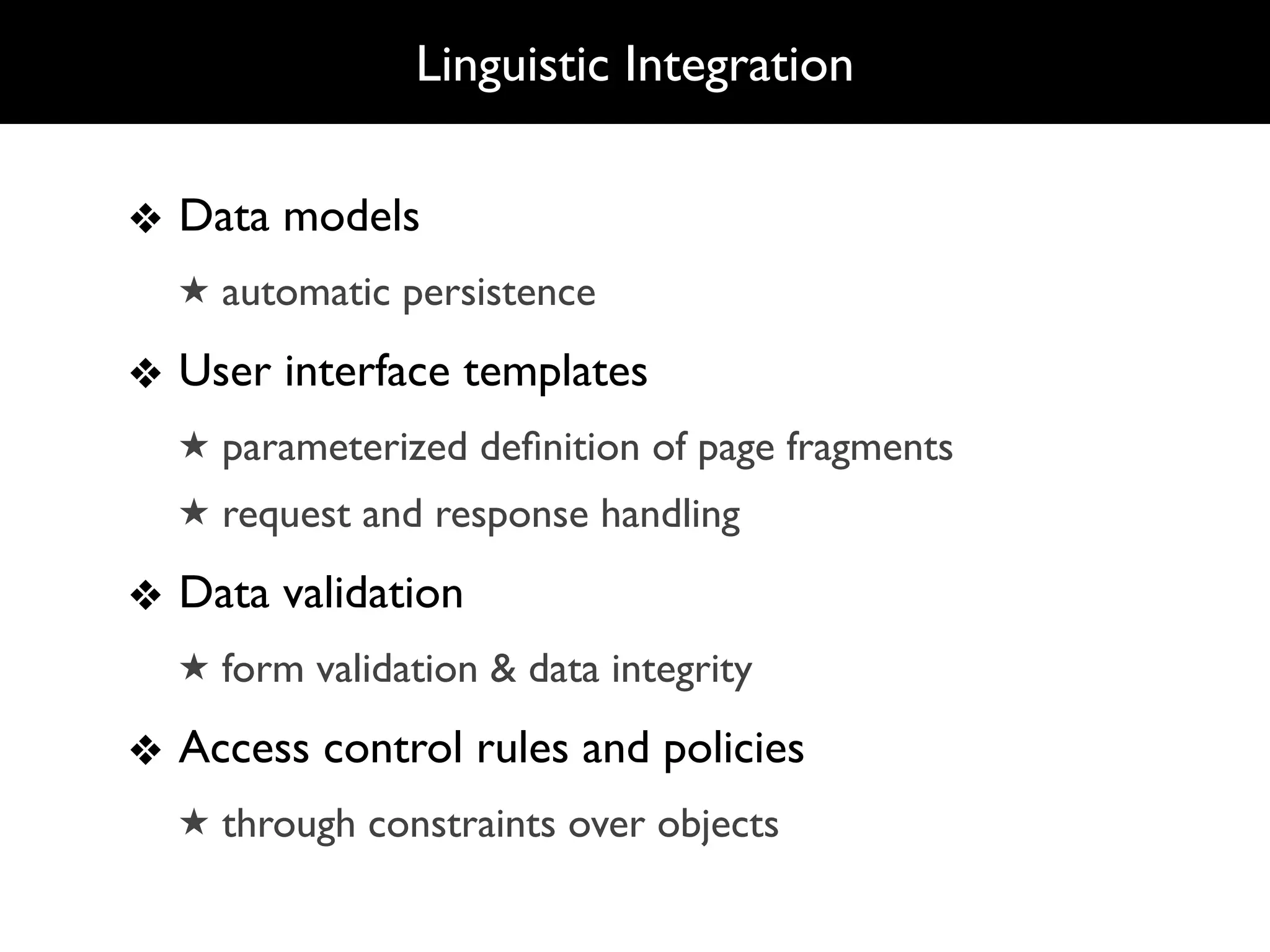 Linguistic Integration

❖ Data models
  ★ automatic persistence

❖ User interface templates
  ★ parameterized deﬁnition of page fragments
  ★ request and response handling

❖ Data validation
  ★ form validation & data integrity

❖ Access control rules and policies
  ★ through constraints over objects
 
