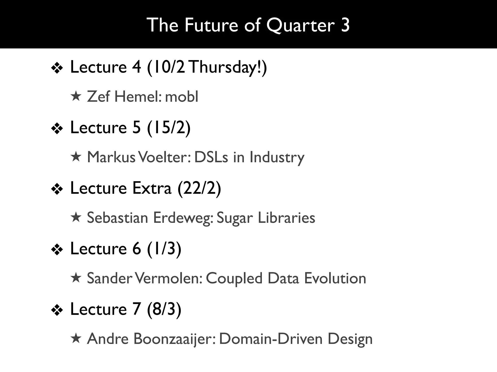 The Future of Quarter 3

❖ Lecture 4 (10/2 Thursday!)
  ★ Zef Hemel: mobl

❖ Lecture 5 (15/2)
  ★ Markus Voelter: DSLs in Industry

❖ Lecture Extra (22/2)
  ★ Sebastian Erdeweg: Sugar Libraries

❖ Lecture 6 (1/3)
  ★ Sander Vermolen: Coupled Data Evolution

❖ Lecture 7 (8/3)
  ★ Andre Boonzaaijer: Domain-Driven Design
 