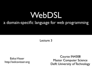 WebDSL
a domain-speciﬁc language for web programming



                          Lecture 3



                                        Course IN4308
     Eelco Visser
http://eelcovisser.org
                                  Master Computer Science
                                 Delft University of Technology
 