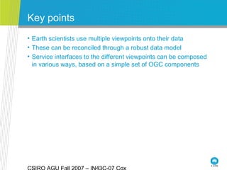 Key points
• Earth scientists use multiple viewpoints onto their data
• These can be reconciled through a robust data model
• Service interfaces to the different viewpoints can be composed
in various ways, based on a simple set of OGC components
 