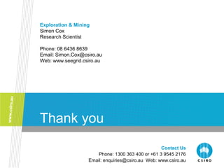 Contact Us
Phone: 1300 363 400 or +61 3 9545 2176
Email: enquiries@csiro.au Web: www.csiro.au
Thank you
Exploration & Mining
Simon Cox
Research Scientist
Phone: 08 6436 8639
Email: Simon.Cox@csiro.au
Web: www.seegrid.csiro.au
 
