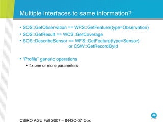 Multiple interfaces to same information?
• SOS::GetObservation == WFS::GetFeature(type=Observation)
• SOS::GetResult == WCS::GetCoverage
• SOS::DescribeSensor == WFS::GetFeature(type=Sensor)
or CSW::GetRecordById
• “Profile” generic operations
• fix one or more parameters
 