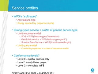 Service profiles
• WFS is “soft-typed”
• Any feature-type
• Query scoped by response model
• Strong-typed service = profile of generic service-type
• Limit response model
• SOS = WFS(feature-type=Observation)
• GeoSciML-service = WFS(feature-type=gsml:*)
• Spectral Data Service = WCS(domain=wavelength)
• Limit query model
• Queriable properties = subset of response model
• Conformance-levels?
• Level 0 – spatial queries only
• Level 1 – only these props
• Level 2 – complete WFS
 