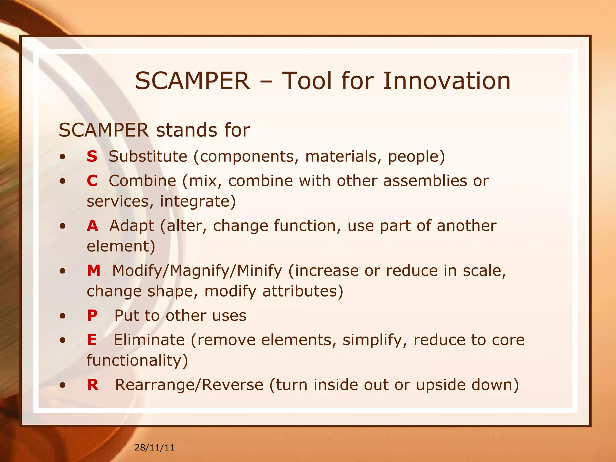 SCAMPER – Tool for Innovation SCAMPER stands for S   Substitute (components, materials, people) C   Combine (mix, combine with other assemblies or services, integrate) A   Adapt (alter, change function, use part of another element) M   Modify/Magnify/Minify (increase or reduce in scale, change shape, modify attributes) P   Put to other uses E   Eliminate (remove elements, simplify, reduce to core functionality) R   Rearrange/Reverse (turn inside out or upside down) 28/11/11 