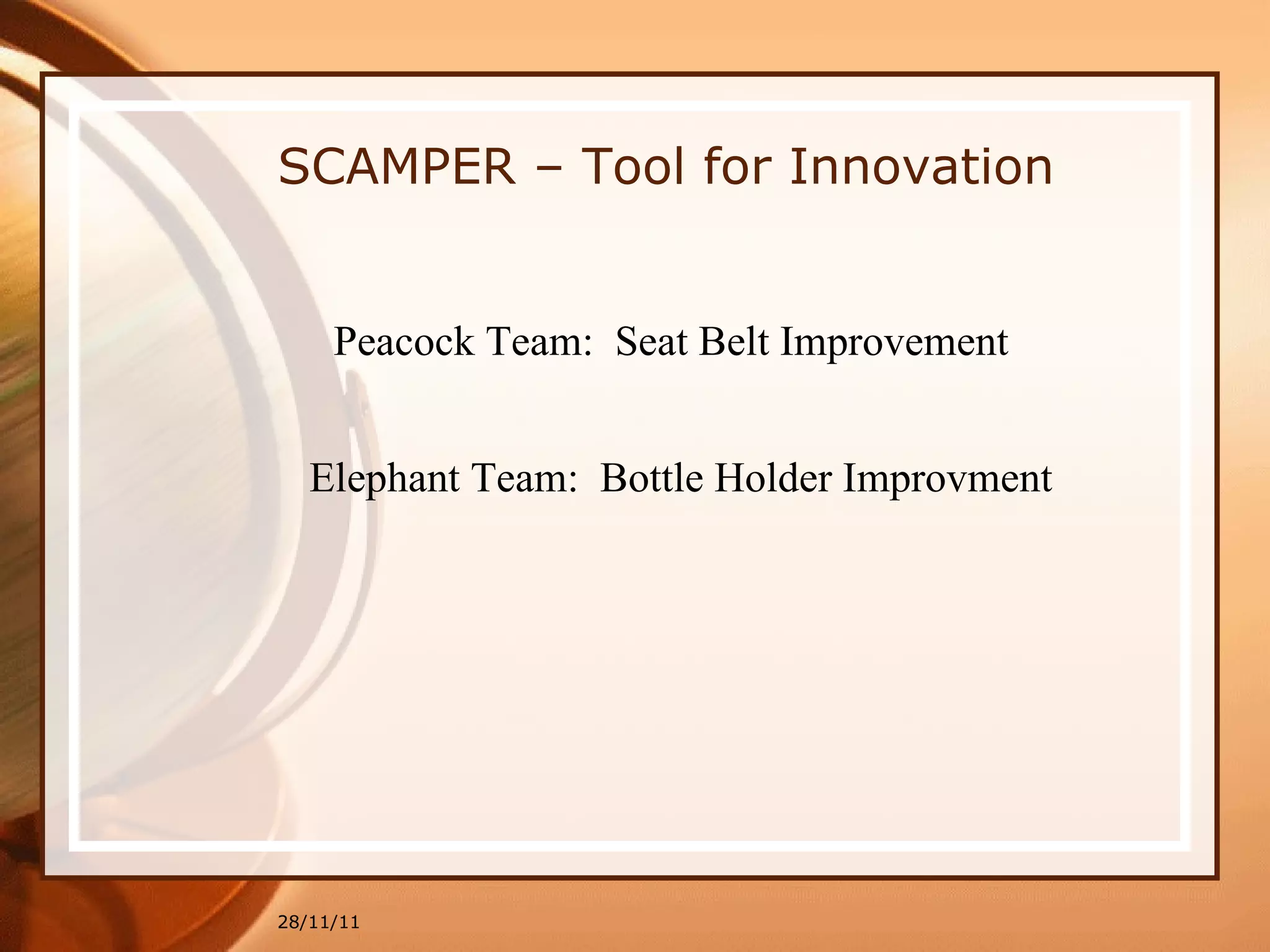 28/11/11 SCAMPER – Tool for Innovation Peacock Team:  Seat Belt Improvement Elephant Team:  Bottle Holder Improvment 