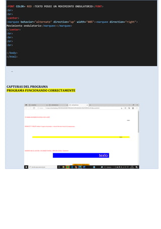 <FONT COLOR= RED >TEXTO POSEE UN MOVIMIENTO ONDULATORIO</FONT>
<br>
<br>
<center>
<marquee behavior="alternate" direction="up" width="80%"><marquee direction="right">
Movimiento ondulatorio</marquee></marquee>
</center>
<br>
<br>
<br>
<br>
</body>
</html>
-
CAPTURAS DEL PROGRAMA
PROGRAMA FUNCIONANDO CORRECTAMENTE
 
