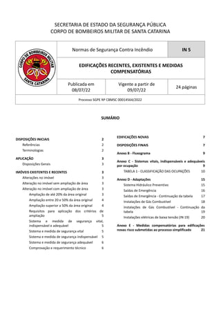 SECRETARIA DE ESTADO DA SEGURANÇA PÚBLICA
CORPO DE BOMBEIROS MILITAR DE SANTA CATARINA
Normas de Segurança Contra Incêndio IN 5
EDIFICAÇÕES RECENTES, EXISTENTES E MEDIDAS
COMPENSATÓRIAS
Publicada em
08/07/22
Vigente a partir de
09/07/22
24 páginas
Processo SGPE Nº CBMSC 00014564/2022
SUMÁRIO
DISPOSIÇÕES INICIAIS 2
Referências 2
Terminologias 2
APLICAÇÃO 3
Disposições Gerais 3
IMÓVEIS EXISTENTES E RECENTES 3
Alterações no imóvel 3
Alteração no imóvel sem ampliação de área 3
Alteração no imóvel com ampliação de área 3
Ampliação de até 20% da área original 3
Ampliação entre 20 e 50% da área original 4
Ampliação superior a 50% da área original 4
Requisitos para aplicação dos critérios de
ampliação 5
Sistema e medida de segurança vital,
indispensável e adequável 5
Sistema e medida de segurança vital 5
Sistema e medida de segurança indispensável 5
Sistema e medida de segurança adequável 6
Comprovação e requerimento técnico 6
EDIFICAÇÕES NOVAS 7
DISPOSIÇÕES FINAIS 7
Anexo B - Fluxograma 9
Anexo C - Sistemas vitais, indispensáveis e adequáveis
por ocupação 9
TABELA 1 - CLASSIFICAÇÃO DAS OCUPAÇÕES 10
Anexo D - Adaptações 15
Sistema Hidráulico Preventivo 15
Saídas de Emergência 16
Saídas de Emergência - Continuação da tabela 17
Instalações de Gás Combustível 18
Instalações de Gás Combustível - Continuação da
tabela 19
Instalações elétricas de baixa tensão (IN 19) 20
Anexo E - Medidas compensatórias para edificações
novas risco submetidas ao processo simplificado 21
 