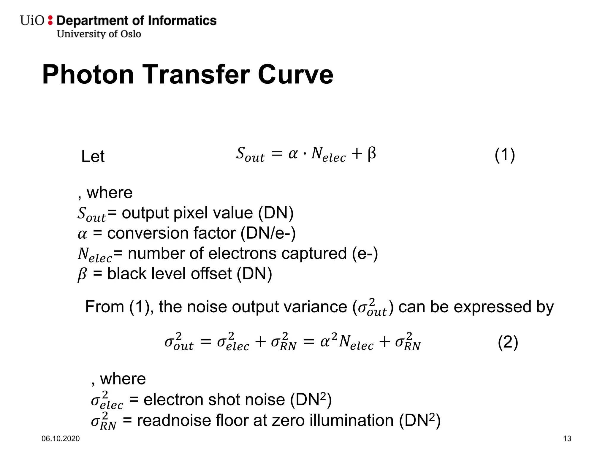 Photon Transfer Curve
06.10.2020 13
𝑆𝑆𝑜𝑜𝑜𝑜𝑜𝑜 = 𝛼𝛼 � 𝑁𝑁𝑒𝑒𝑒𝑒𝑒𝑒𝑒𝑒 + β
, where
𝑆𝑆𝑜𝑜𝑜𝑜𝑜𝑜= output pixel value (DN)
𝛼𝛼 = conversion factor (DN/e-)
𝑁𝑁𝑒𝑒𝑒𝑒𝑒𝑒𝑒𝑒= number of electrons captured (e-)
𝛽𝛽 = black level offset (DN)
Let (1)
From (1), the noise output variance (𝜎𝜎𝑜𝑜𝑜𝑜𝑜𝑜
2
) can be expressed by
𝜎𝜎𝑜𝑜𝑜𝑜𝑜𝑜
2
= 𝜎𝜎𝑒𝑒𝑒𝑒𝑒𝑒𝑒𝑒
2
+ 𝜎𝜎𝑅𝑅𝑅𝑅
2
= 𝛼𝛼2𝑁𝑁𝑒𝑒𝑒𝑒𝑒𝑒𝑒𝑒 + 𝜎𝜎𝑅𝑅𝑅𝑅
2
(2)
, where
𝜎𝜎𝑒𝑒𝑒𝑒𝑒𝑒𝑒𝑒
2
= electron shot noise (DN2)
𝜎𝜎𝑅𝑅𝑅𝑅
2
= readnoise floor at zero illumination (DN2)
 