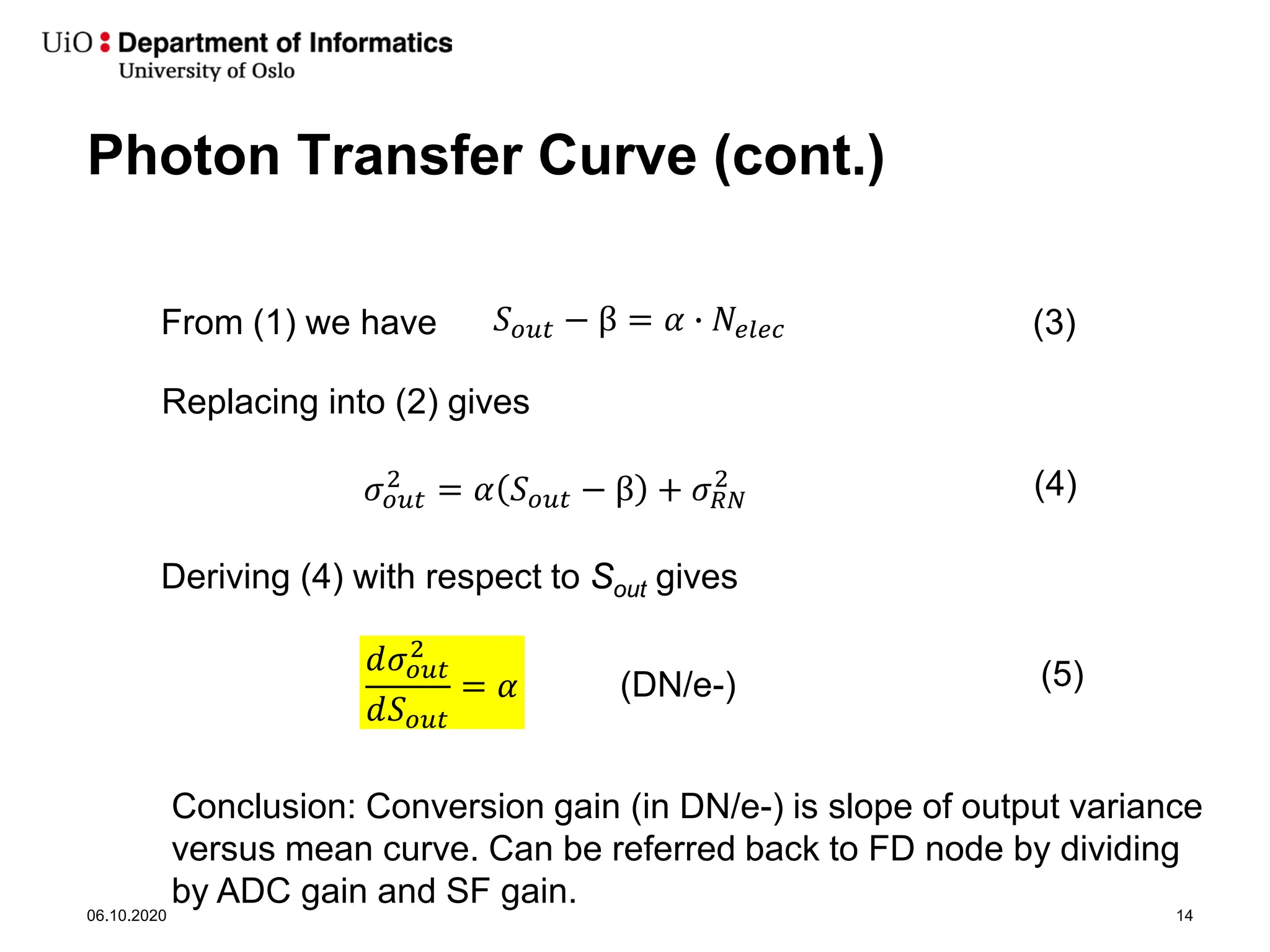 Photon Transfer Curve (cont.)
06.10.2020 14
𝑆𝑆𝑜𝑜𝑜𝑜𝑜𝑜 − β = 𝛼𝛼 � 𝑁𝑁𝑒𝑒𝑒𝑒𝑒𝑒𝑒𝑒
Replacing into (2) gives
From (1) we have (3)
𝜎𝜎𝑜𝑜𝑜𝑜𝑜𝑜
2
= 𝛼𝛼 𝑆𝑆𝑜𝑜𝑜𝑜𝑜𝑜 − β + 𝜎𝜎𝑅𝑅𝑅𝑅
2 (4)
Deriving (4) with respect to Sout gives
𝑑𝑑𝜎𝜎𝑜𝑜𝑜𝑜𝑜𝑜
2
𝑑𝑑𝑆𝑆𝑜𝑜𝑜𝑜𝑜𝑜
= 𝛼𝛼 (5)
Conclusion: Conversion gain (in DN/e-) is slope of output variance
versus mean curve. Can be referred back to FD node by dividing
by ADC gain and SF gain.
(DN/e-)
 