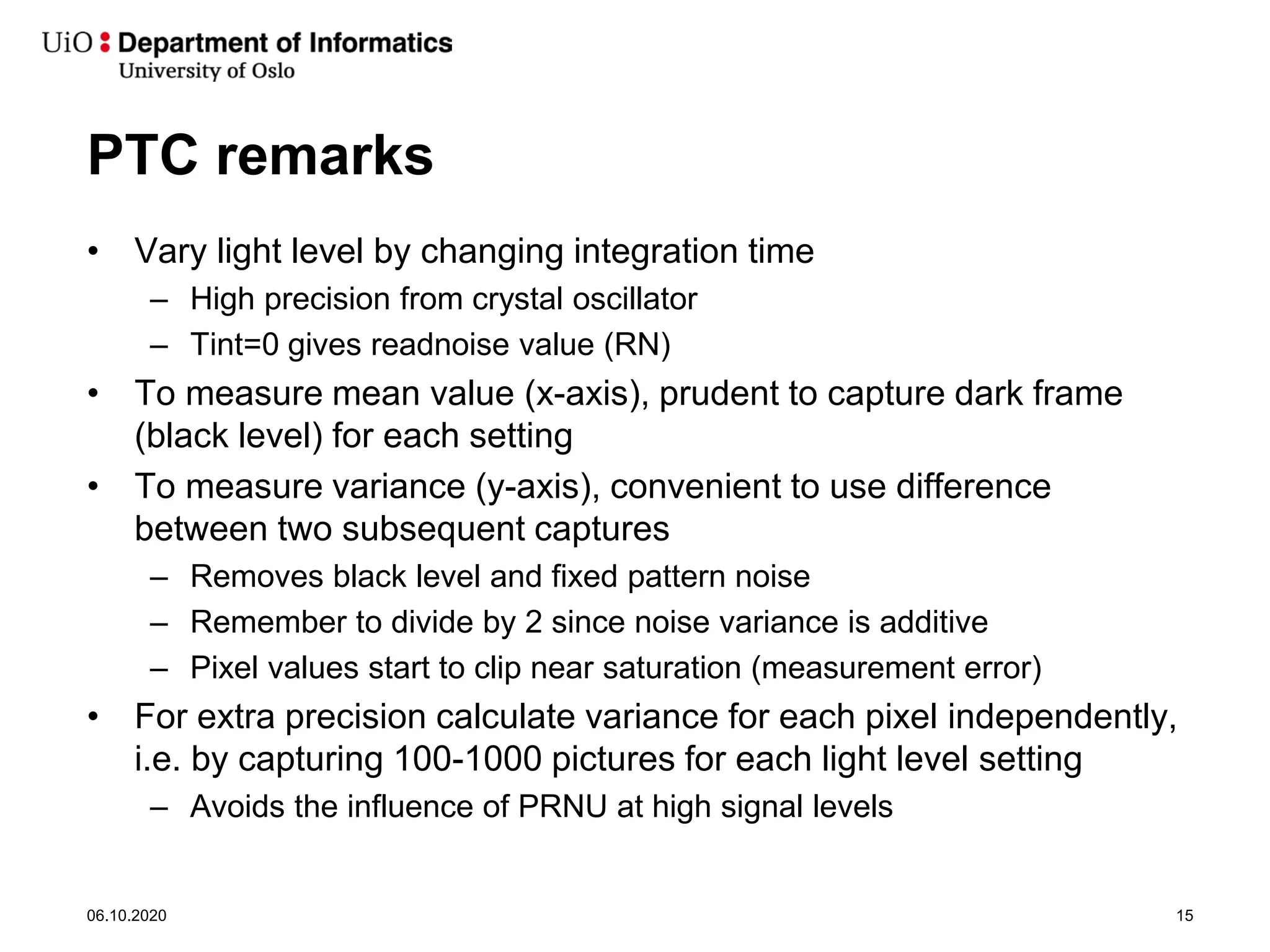 PTC remarks
• Vary light level by changing integration time
– High precision from crystal oscillator
– Tint=0 gives readnoise value (RN)
• To measure mean value (x-axis), prudent to capture dark frame
(black level) for each setting
• To measure variance (y-axis), convenient to use difference
between two subsequent captures
– Removes black level and fixed pattern noise
– Remember to divide by 2 since noise variance is additive
– Pixel values start to clip near saturation (measurement error)
• For extra precision calculate variance for each pixel independently,
i.e. by capturing 100-1000 pictures for each light level setting
– Avoids the influence of PRNU at high signal levels
06.10.2020 15
 