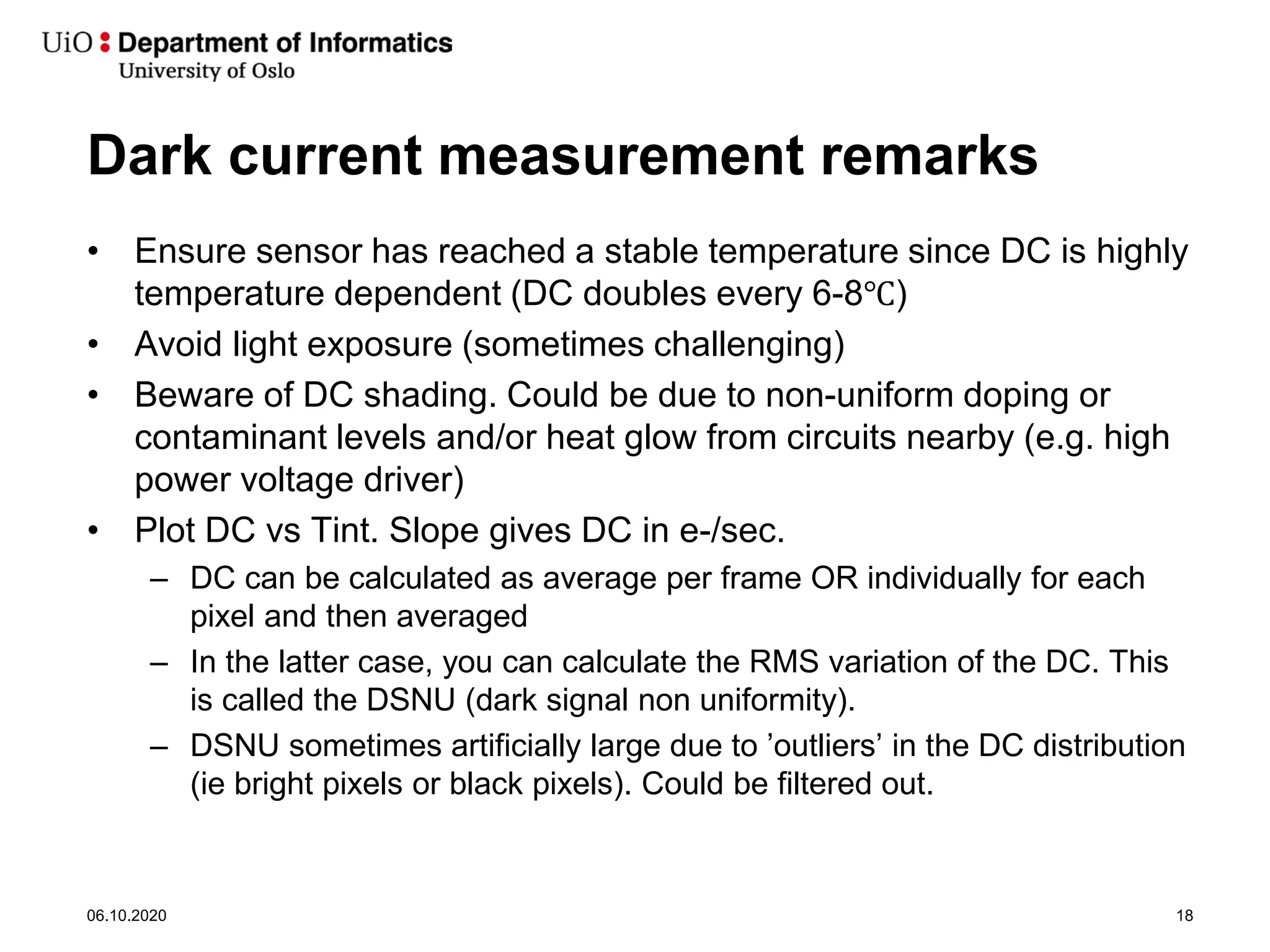 Dark current measurement remarks
• Ensure sensor has reached a stable temperature since DC is highly
temperature dependent (DC doubles every 6-8℃)
• Avoid light exposure (sometimes challenging)
• Beware of DC shading. Could be due to non-uniform doping or
contaminant levels and/or heat glow from circuits nearby (e.g. high
power voltage driver)
• Plot DC vs Tint. Slope gives DC in e-/sec.
– DC can be calculated as average per frame OR individually for each
pixel and then averaged
– In the latter case, you can calculate the RMS variation of the DC. This
is called the DSNU (dark signal non uniformity).
– DSNU sometimes artificially large due to ’outliers’ in the DC distribution
(ie bright pixels or black pixels). Could be filtered out.
06.10.2020 18
 