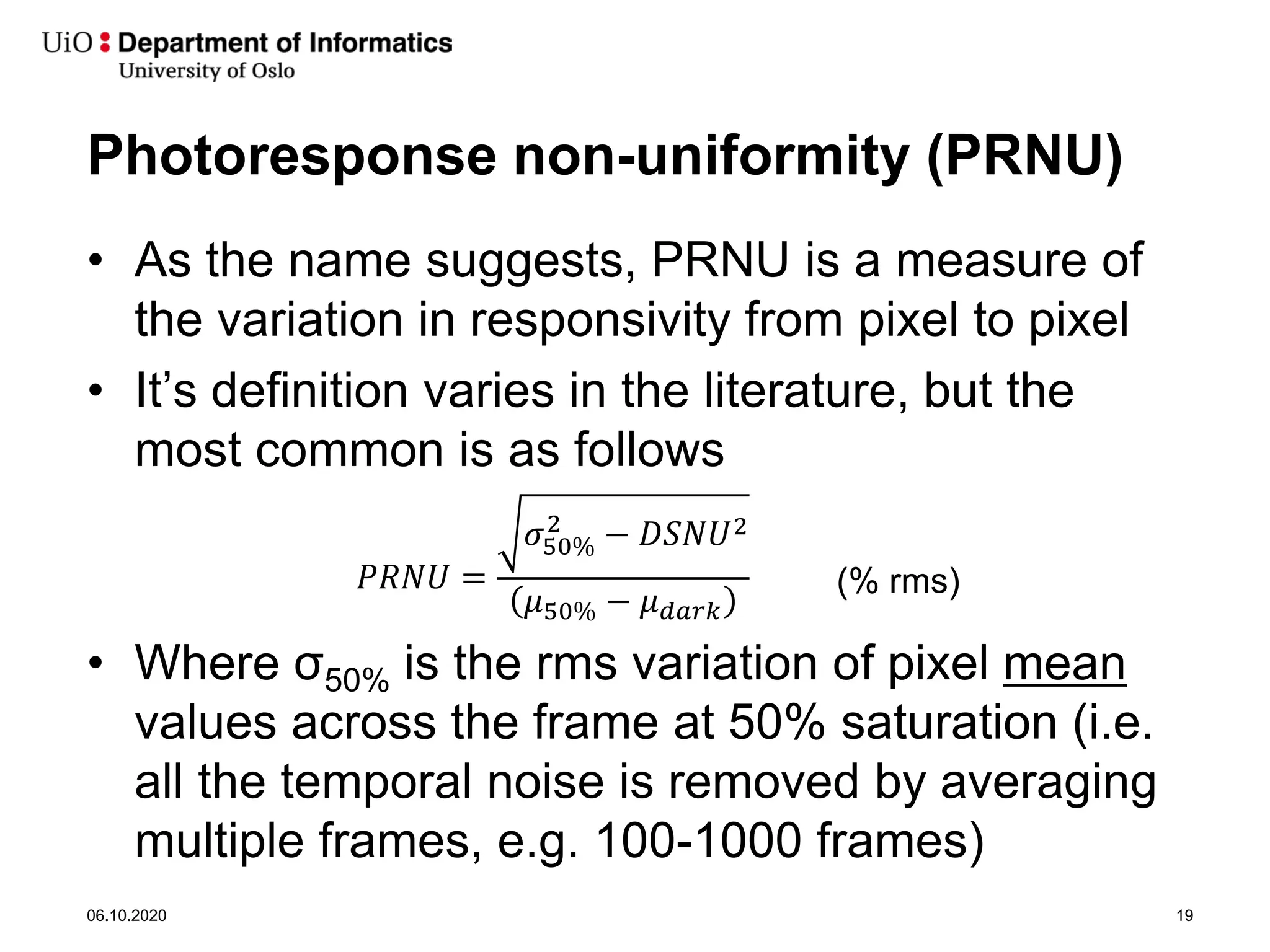 Photoresponse non-uniformity (PRNU)
• As the name suggests, PRNU is a measure of
the variation in responsivity from pixel to pixel
• It’s definition varies in the literature, but the
most common is as follows
• Where σ50% is the rms variation of pixel mean
values across the frame at 50% saturation (i.e.
all the temporal noise is removed by averaging
multiple frames, e.g. 100-1000 frames)
06.10.2020 19
𝑃𝑃𝑃𝑃𝑃𝑃𝑃𝑃 =
𝜎𝜎50%
2
− 𝐷𝐷𝐷𝐷𝐷𝐷𝐷𝐷2
𝜇𝜇50% − 𝜇𝜇𝑑𝑑𝑑𝑑𝑑𝑑𝑑𝑑
(% rms)
 