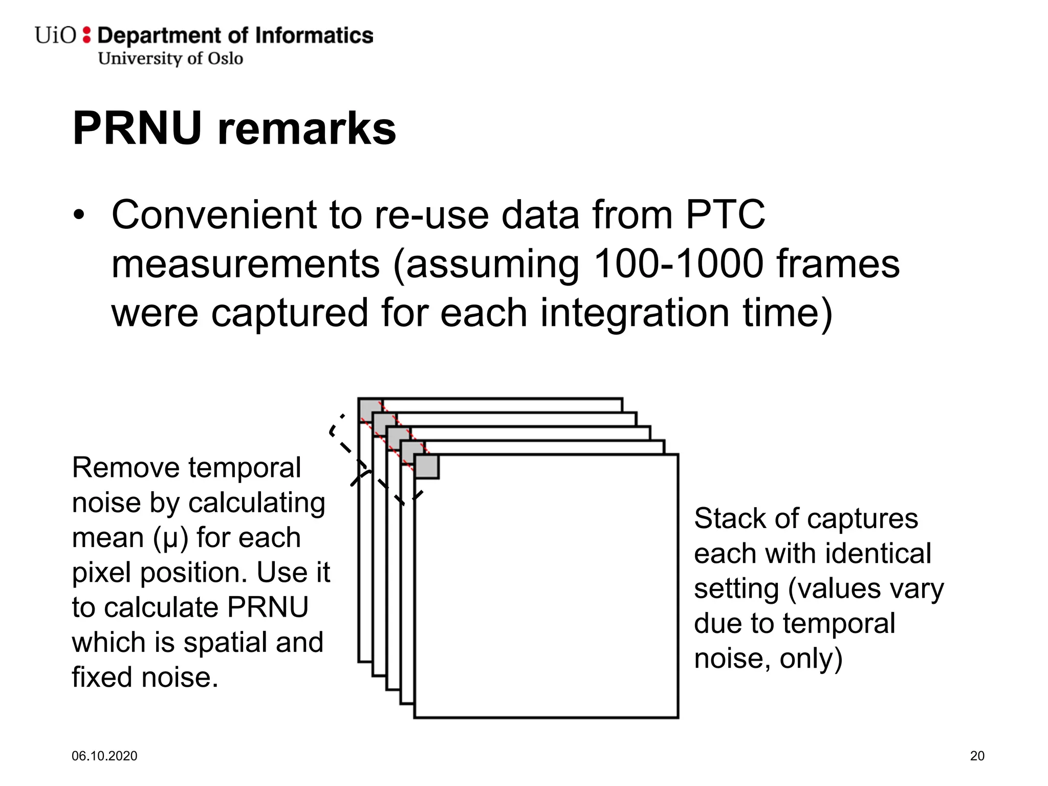 PRNU remarks
• Convenient to re-use data from PTC
measurements (assuming 100-1000 frames
were captured for each integration time)
06.10.2020 20
Stack of captures
each with identical
setting (values vary
due to temporal
noise, only)
Remove temporal
noise by calculating
mean (μ) for each
pixel position. Use it
to calculate PRNU
which is spatial and
fixed noise.
 