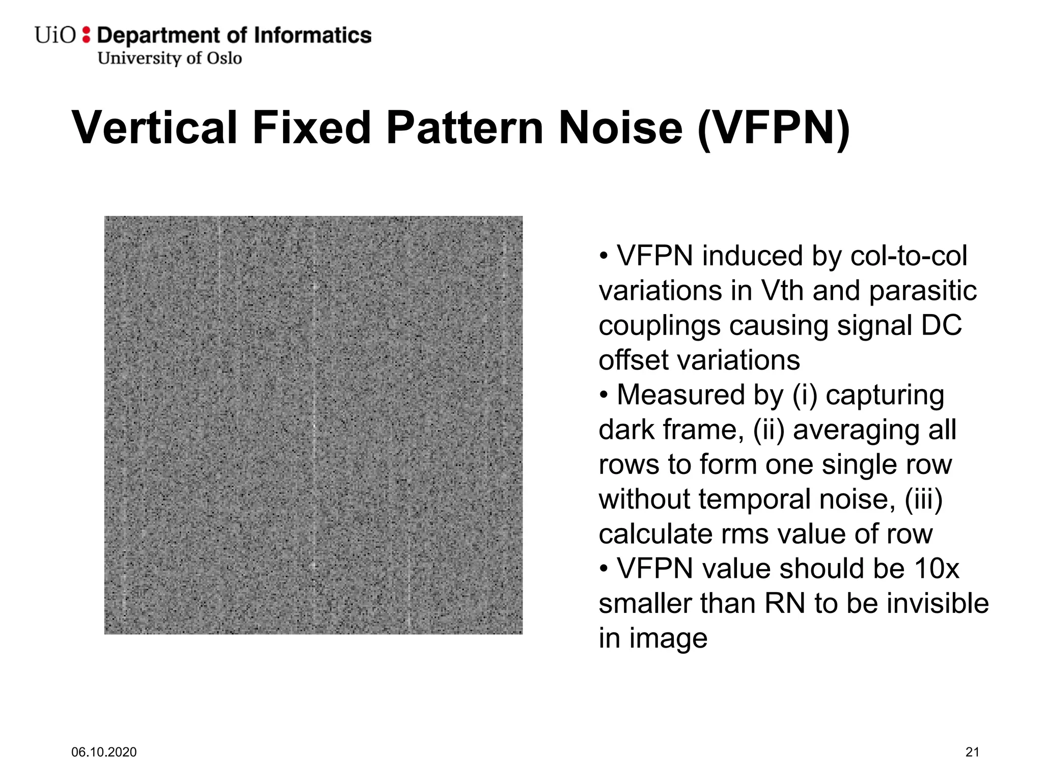 • VFPN induced by col-to-col
variations in Vth and parasitic
couplings causing signal DC
offset variations
• Measured by (i) capturing
dark frame, (ii) averaging all
rows to form one single row
without temporal noise, (iii)
calculate rms value of row
• VFPN value should be 10x
smaller than RN to be invisible
in image
Vertical Fixed Pattern Noise (VFPN)
06.10.2020 21
 