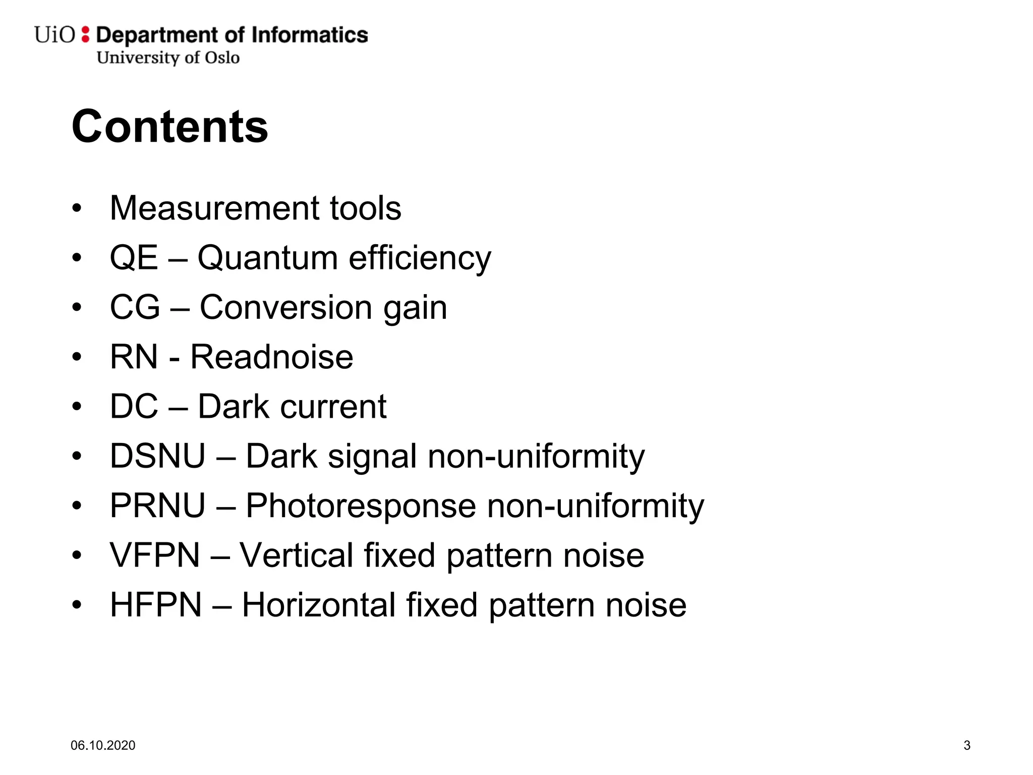 Contents
• Measurement tools
• QE – Quantum efficiency
• CG – Conversion gain
• RN - Readnoise
• DC – Dark current
• DSNU – Dark signal non-uniformity
• PRNU – Photoresponse non-uniformity
• VFPN – Vertical fixed pattern noise
• HFPN – Horizontal fixed pattern noise
06.10.2020 3
 