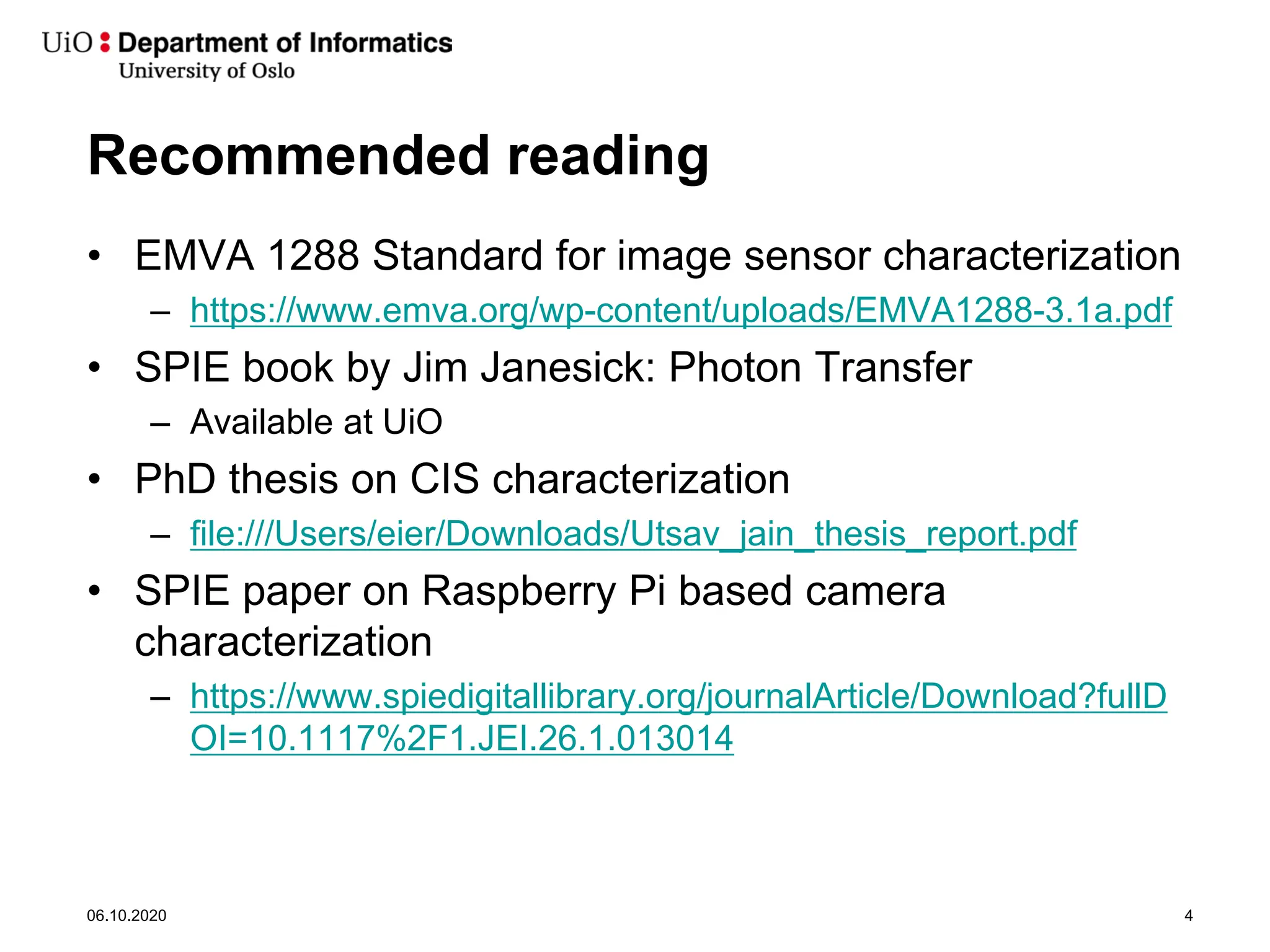 Recommended reading
• EMVA 1288 Standard for image sensor characterization
– https://www.emva.org/wp-content/uploads/EMVA1288-3.1a.pdf
• SPIE book by Jim Janesick: Photon Transfer
– Available at UiO
• PhD thesis on CIS characterization
– file:///Users/eier/Downloads/Utsav_jain_thesis_report.pdf
• SPIE paper on Raspberry Pi based camera
characterization
– https://www.spiedigitallibrary.org/journalArticle/Download?fullD
OI=10.1117%2F1.JEI.26.1.013014
06.10.2020 4
 