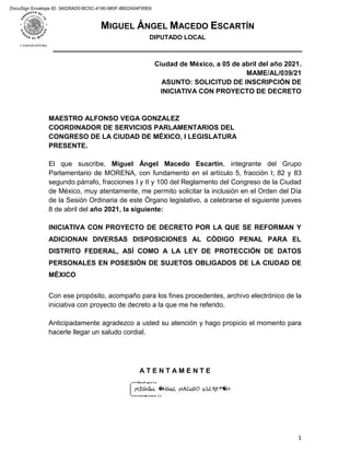 MIGUEL ÁNGEL MACEDO ESCARTÍN
DIPUTADO LOCAL
1
Ciudad de México, a 05 de abril del año 2021.
MAME/AL/039/21
ASUNTO: SOLICITUD DE INSCRIPCIÓN DE
INICIATIVA CON PROYECTO DE DECRETO
MAESTRO ALFONSO VEGA GONZALEZ
COORDINADOR DE SERVICIOS PARLAMENTARIOS DEL
CONGRESO DE LA CIUDAD DE MÉXICO, I LEGISLATURA
PRESENTE.
El que suscribe, Miguel Ángel Macedo Escartín, integrante del Grupo
Parlamentario de MORENA, con fundamento en el artículo 5, fracción I; 82 y 83
segundo párrafo, fracciones I y II y 100 del Reglamento del Congreso de la Ciudad
de México, muy atentamente, me permito solicitar la inclusión en el Orden del Día
de la Sesión Ordinaria de este Órgano legislativo, a celebrarse el siguiente jueves
8 de abril del año 2021, la siguiente:
INICIATIVA CON PROYECTO DE DECRETO POR LA QUE SE REFORMAN Y
ADICIONAN DIVERSAS DISPOSICIONES AL CÓDIGO PENAL PARA EL
DISTRITO FEDERAL, ASÍ COMO A LA LEY DE PROTECCIÓN DE DATOS
PERSONALES EN POSESIÓN DE SUJETOS OBLIGADOS DE LA CIUDAD DE
MÉXICO
Con ese propósito, acompaño para los fines procedentes, archivo electrónico de la
iniciativa con proyecto de decreto a la que me he referido.
Anticipadamente agradezco a usted su atención y hago propicio el momento para
hacerle llegar un saludo cordial.
A T E N T A M E N T E
DocuSign Envelope ID: 3A028AD0-BC5C-4190-980F-8B02A04F95E6
 