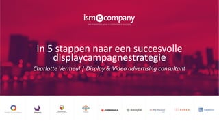 In 5 stappen naar een succesvolle
displaycampagnestrategie
Charlotte Vermeul | Display & Video advertising consultant
 