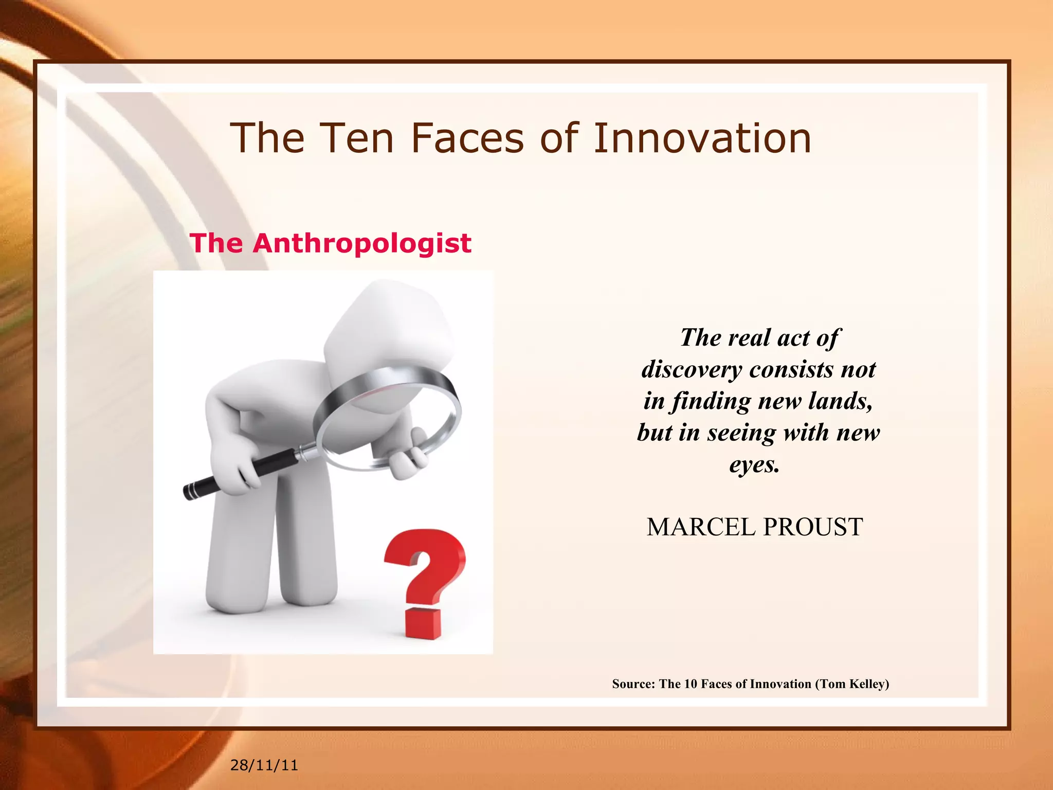 The Ten Faces of Innovation 28/11/11 Source: The 10 Faces of Innovation (Tom Kelley)   The real act of discovery consists not in finding new lands, but in seeing with new eyes.  MARCEL PROUST   The Anthropologist 