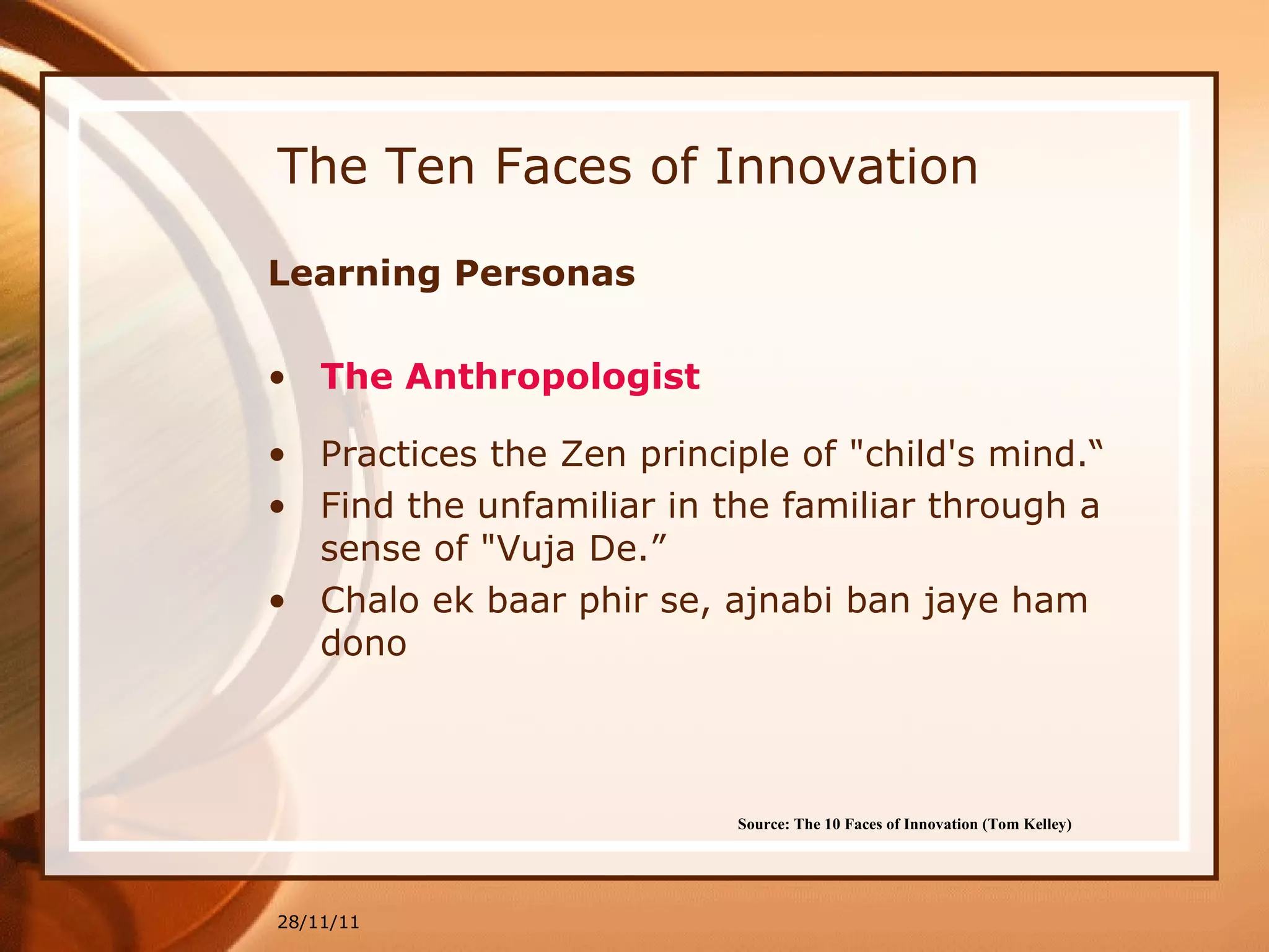 The Ten Faces of Innovation Learning Personas The Anthropologist Practices the Zen principle of "child's mind.“ Find the unfamiliar in the familiar through a sense of "Vuja De.” Chalo ek baar phir se, ajnabi ban jaye ham dono 28/11/11 Source: The 10 Faces of Innovation (Tom Kelley)   