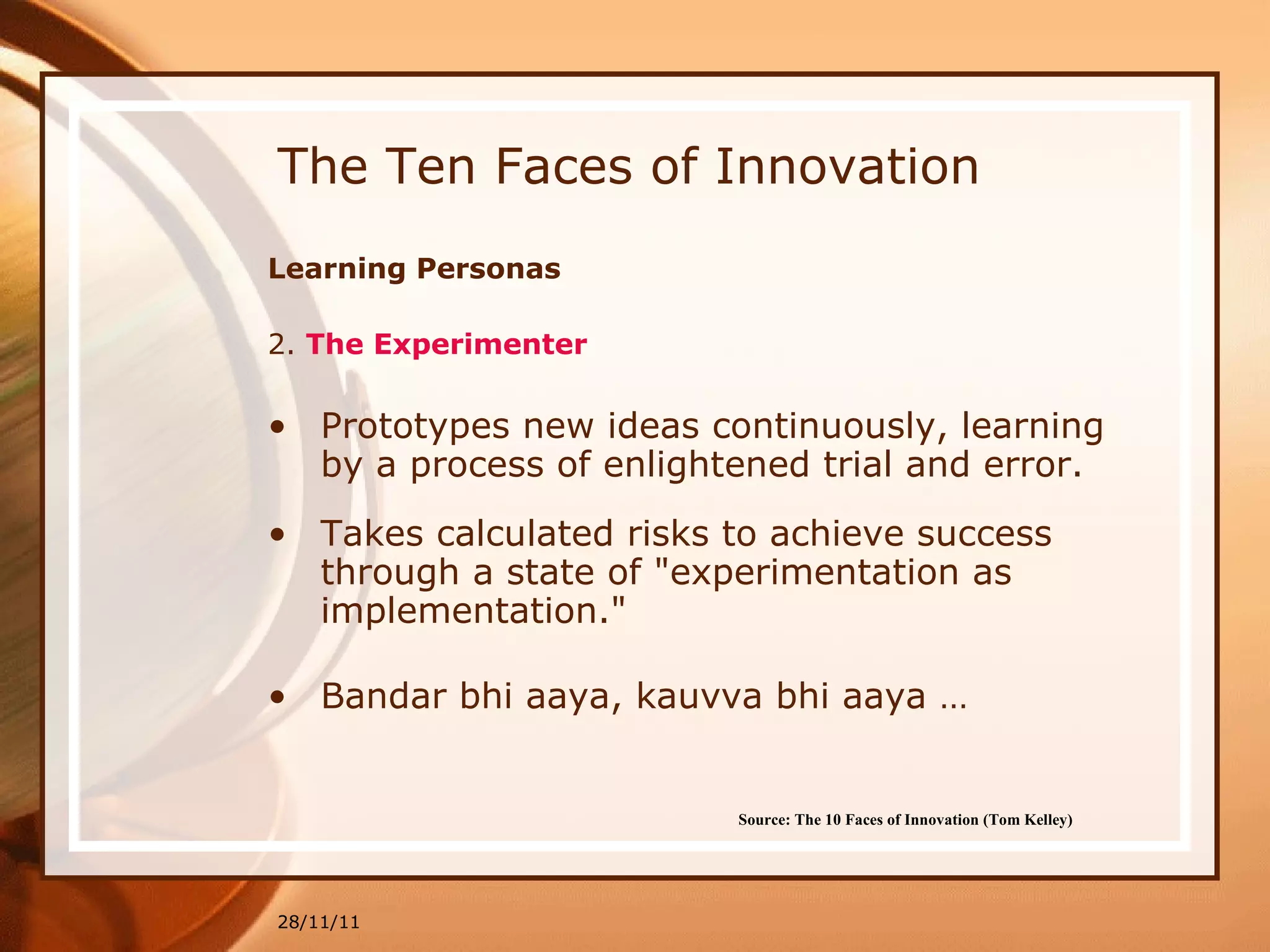 The Ten Faces of Innovation Learning Personas 2.  The Experimenter Prototypes new ideas continuously, learning by a process of enlightened trial and error.  Takes calculated risks to achieve success through a state of "experimentation as implementation."   Bandar bhi aaya, kauvva bhi aaya … 28/11/11 Source: The 10 Faces of Innovation (Tom Kelley)   