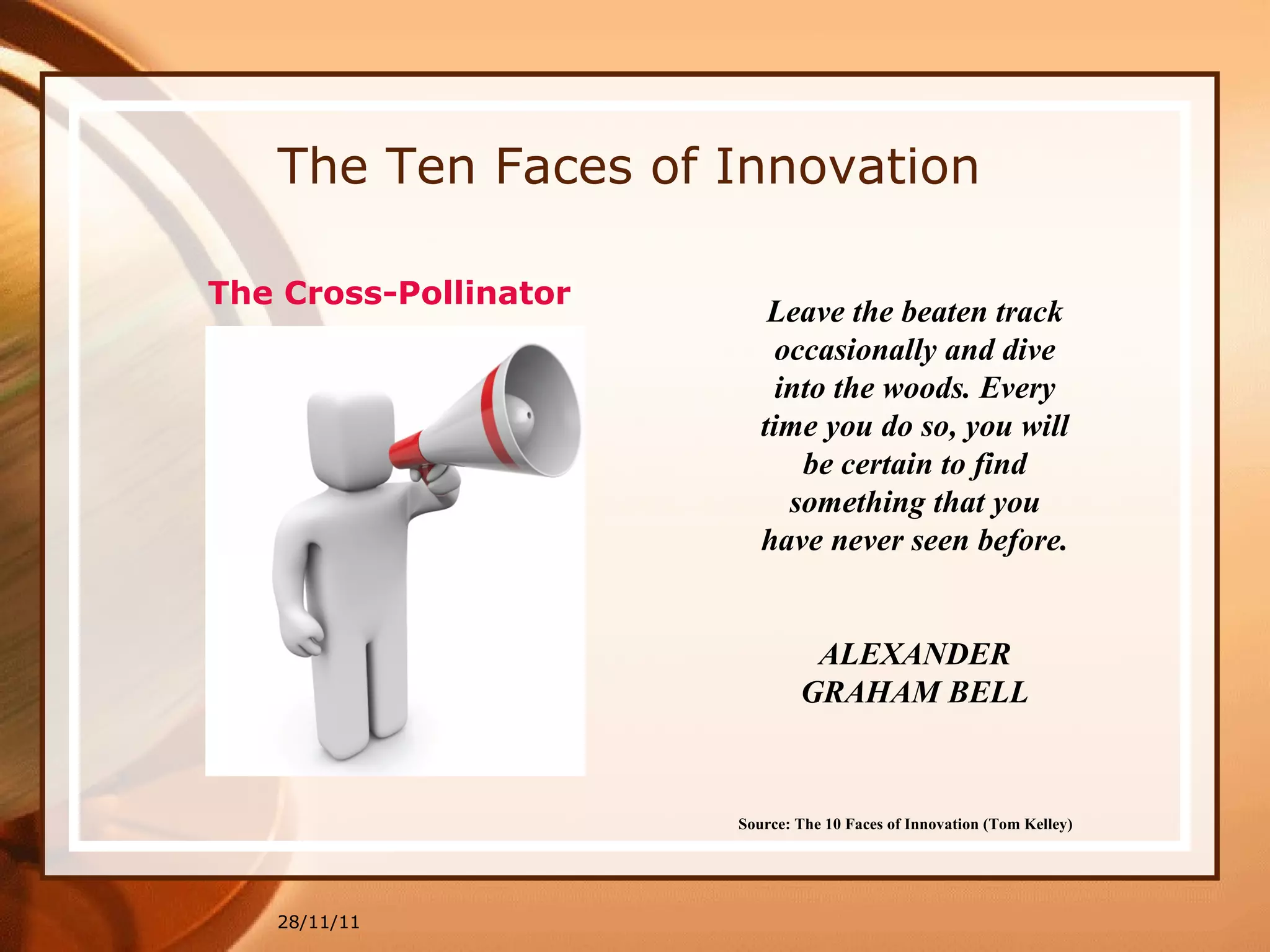 The Ten Faces of Innovation 28/11/11 Source: The 10 Faces of Innovation (Tom Kelley)   Leave the beaten track occasionally and dive into the woods. Every time you do so, you will be certain to find something that you have never seen before. ALEXANDER GRAHAM BELL The  Cross-Pollinator 