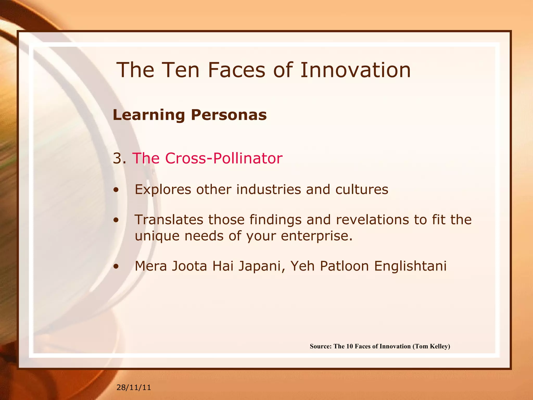The Ten Faces of Innovation Learning Personas 3.  The  Cross-Pollinator Explores other industries and cultures Translates those findings and revelations to fit the unique needs of your enterprise.  Mera Joota Hai Japani, Yeh Patloon Englishtani 28/11/11 Source: The 10 Faces of Innovation (Tom Kelley)   