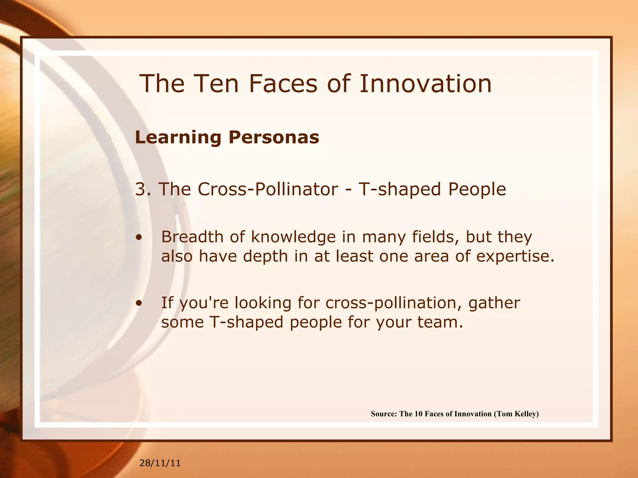 The Ten Faces of Innovation Learning Personas 3. The  Cross-Pollinator - T-shaped People Breadth of knowledge in many fields, but they also have depth in at least one area of expertise.  If you're looking for cross-pollination, gather some T-shaped people for your team. 28/11/11 Source: The 10 Faces of Innovation (Tom Kelley)   