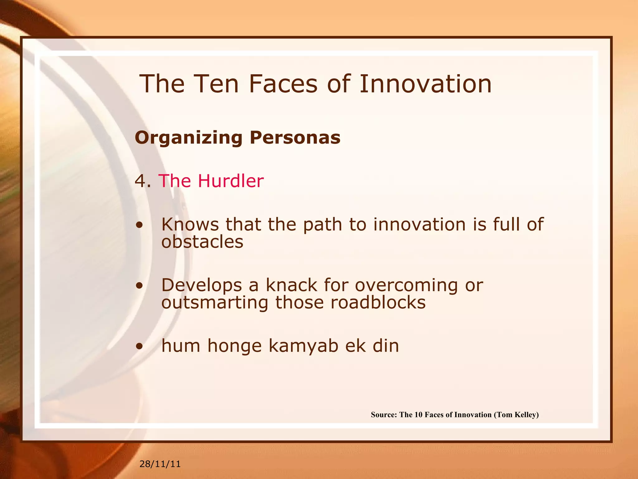 The Ten Faces of Innovation Organizing Personas 4.  The  Hurdler Knows that the path to innovation is full of obstacles  Develops a knack for overcoming or outsmarting those roadblocks hum honge kamyab ek din 28/11/11 Source: The 10 Faces of Innovation (Tom Kelley)   