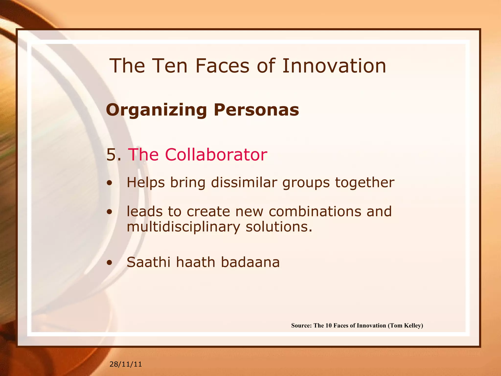 The Ten Faces of Innovation Organizing Personas 5.  The Collaborator   Helps bring dissimilar groups together leads to create new combinations and multidisciplinary solutions.  Saathi haath badaana 28/11/11 Source: The 10 Faces of Innovation (Tom Kelley)   