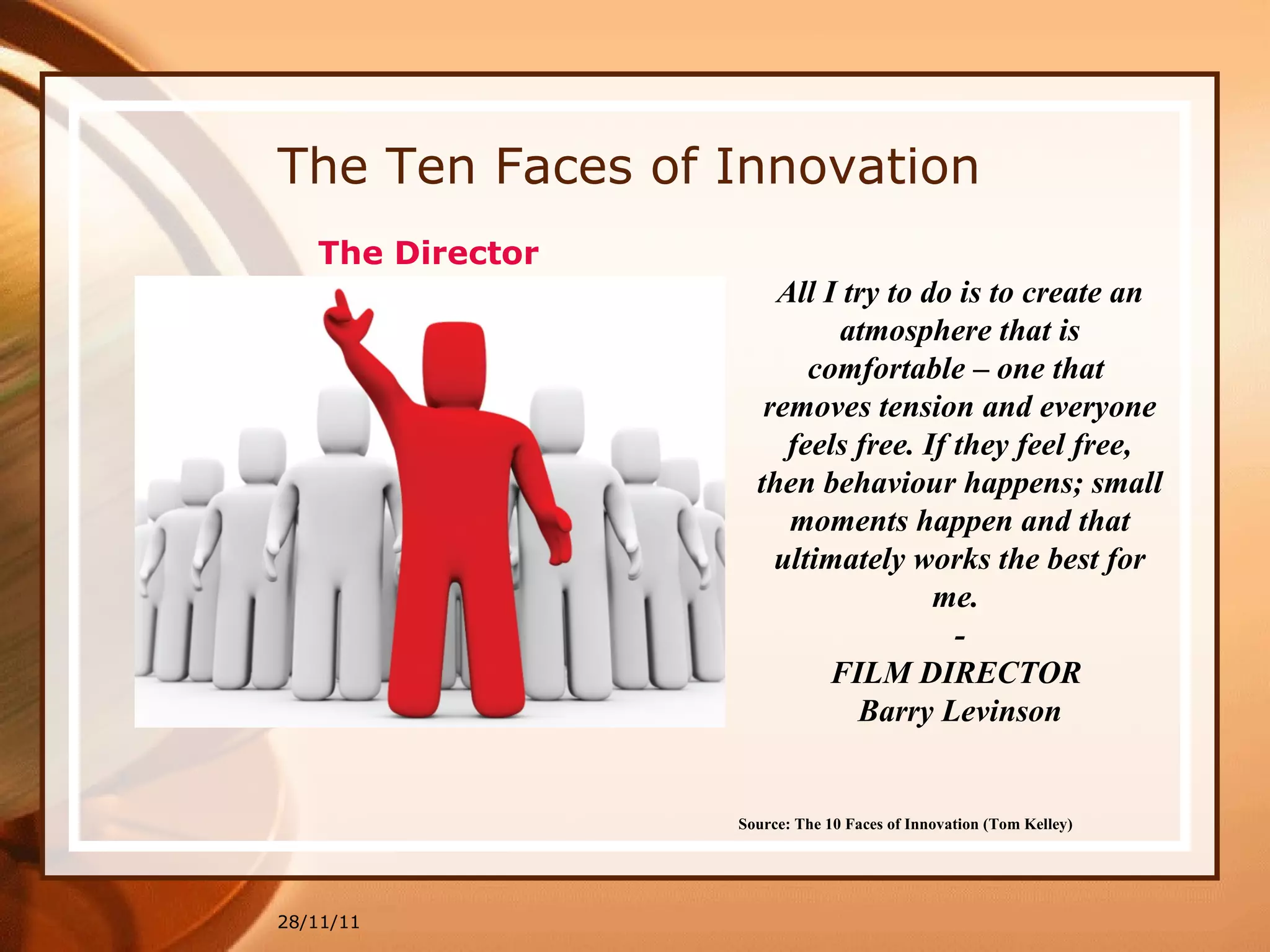 The Ten Faces of Innovation 28/11/11 Source: The 10 Faces of Innovation (Tom Kelley)   All I try to do is to create an atmosphere that is comfortable – one that  removes tension and everyone feels free. If they feel free, then behaviour happens; small moments happen and that ultimately works the best for me.  - FILM DIRECTOR  Barry Levinson The Director 