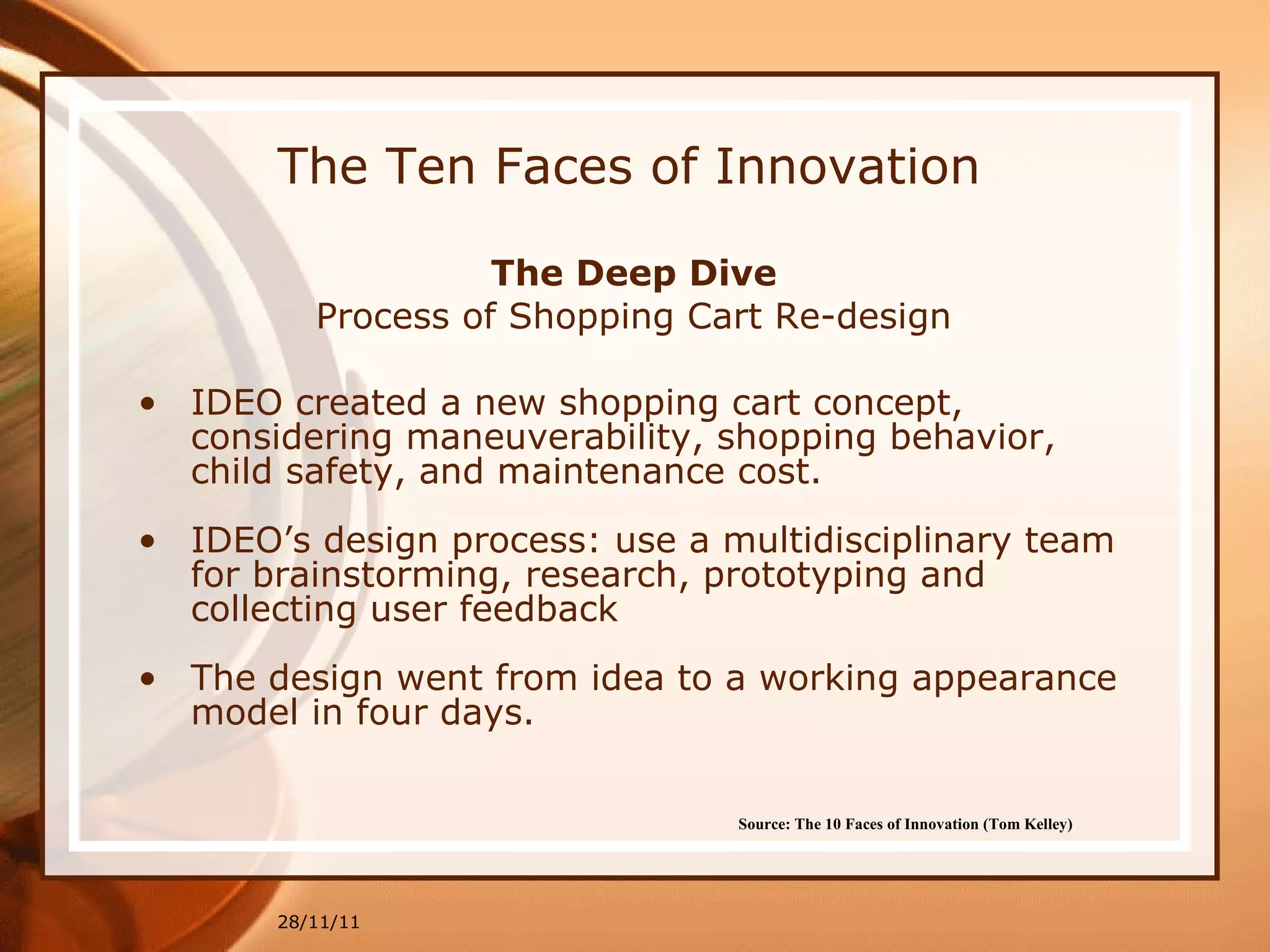 The Ten Faces of Innovation The Deep Dive Process of Shopping Cart Re-design IDEO created a new shopping cart concept, considering maneuverability, shopping behavior, child safety, and maintenance cost.  IDEO’s design process: use a multidisciplinary team for brainstorming, research, prototyping and collecting user feedback The design went from idea to a working appearance model in four days. 28/11/11 Source: The 10 Faces of Innovation (Tom Kelley)   