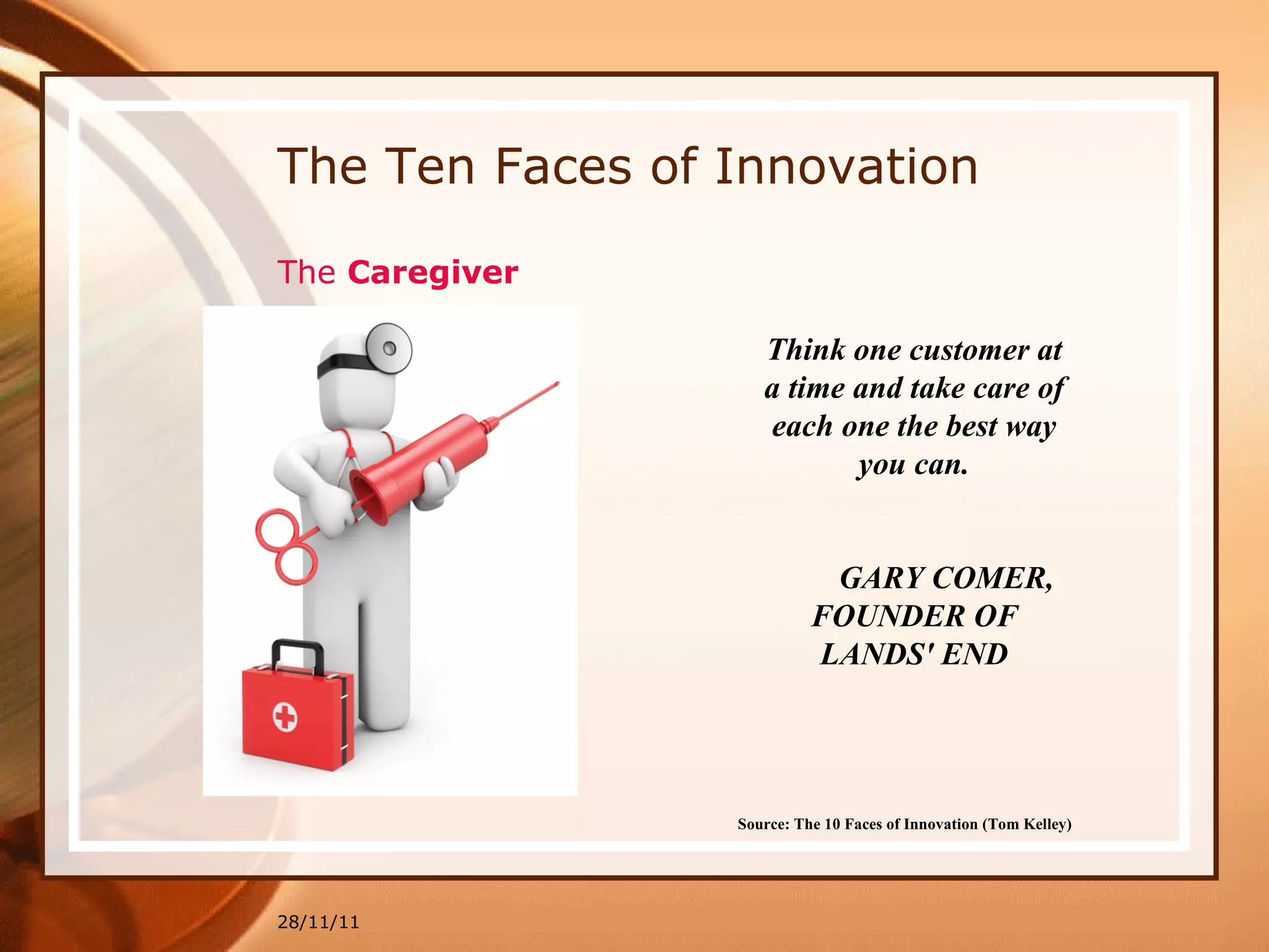 The Ten Faces of Innovation 28/11/11 Source: The 10 Faces of Innovation (Tom Kelley)   Think one customer at a time and take care of each one the best way you can. GARY COMER, FOUNDER OF LANDS' END The  Caregiver 