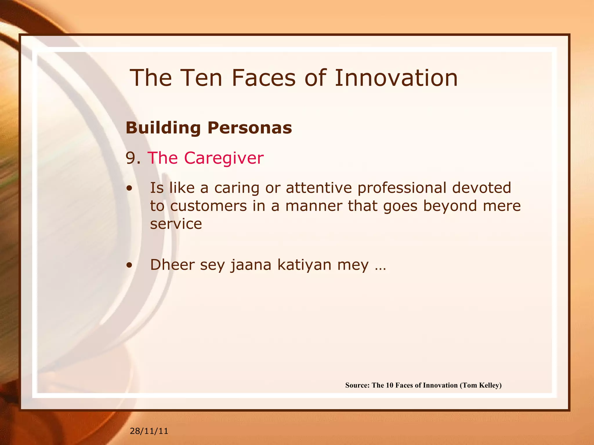 The Ten Faces of Innovation Building Personas 9.  The Caregiver   Is like a caring or attentive professional devoted to customers in a manner that goes beyond mere service Dheer sey jaana katiyan mey … 28/11/11 Source: The 10 Faces of Innovation (Tom Kelley)   