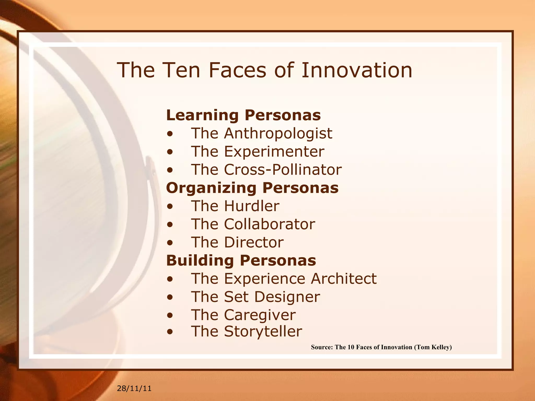 The Ten Faces of Innovation Learning Personas The Anthropologist The Experimenter The Cross-Pollinator Organizing Personas The Hurdler The Collaborator The Director Building Personas The Experience Architect The Set Designer The Caregiver The Storyteller 28/11/11 Source: The 10 Faces of Innovation (Tom Kelley)   