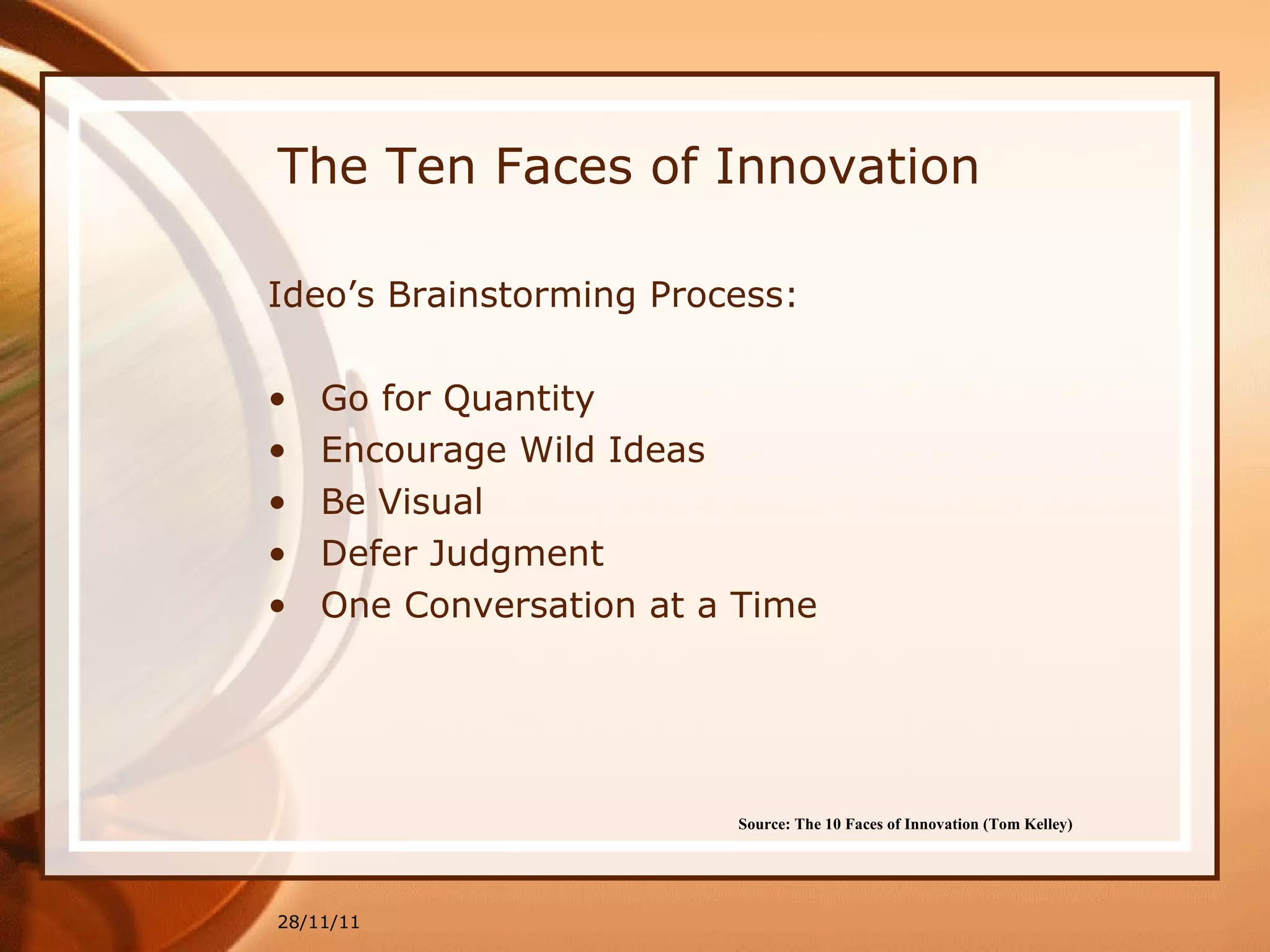 The Ten Faces of Innovation Ideo’s Brainstorming Process: Go for Quantity Encourage Wild Ideas Be Visual Defer Judgment One Conversation at a Time 28/11/11 Source: The 10 Faces of Innovation (Tom Kelley)   